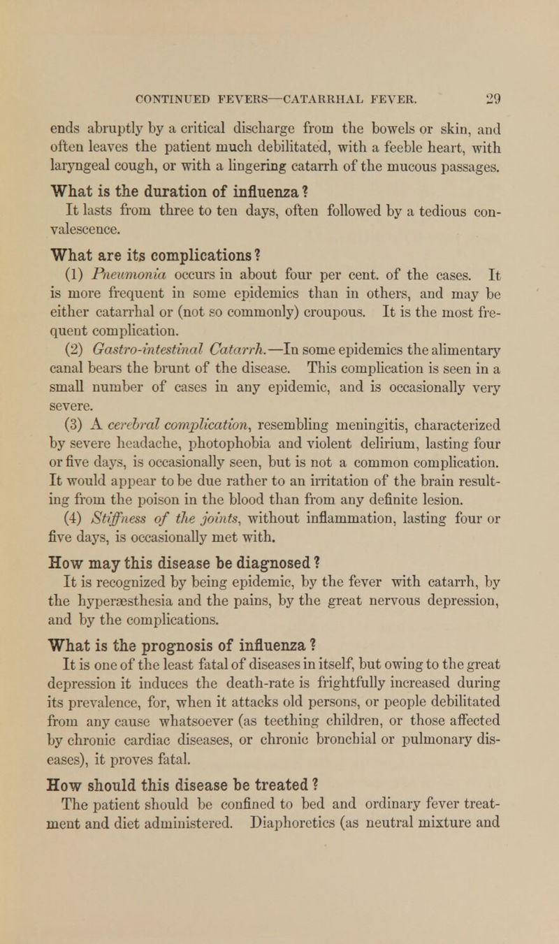 ends abruptly by a critical discharge from the bowels or skin, and often leaves the patient much debilitated, with a feeble heart, with laryngeal cough, or with a lingering catarrh of the mucous passages. What is the duration of influenza ? It lasts from three to ten days, often followed by a tedious con- valescence. What are its complications ? (1) Pneumonia occurs in about four per cent, of the cases. It is more frequent in some epidemics than in others, and may be either catarrhal or (not so commonly) croupous. It is the most fre- quent complication. (2) Gastro-intestinal Catarrh.—In some epidemics the alimentary canal bears the brunt of the disease. This complication is seen in a small number of cases in any epidemic, and is occasionally very severe. (3) A cerebral complication, resembling meningitis, characterized by severe headache, photophobia and violent delirium, lasting four or five days, is occasionally seen, but is not a common complication. It would appear to be due rather to an irritation of the brain result- ing from the poison in the blood than from any definite lesion. (4) Stiffness of ilie joints, without inflammation, lasting four or five days, is occasionally met with. How may this disease be diagnosed ? It is recognized by being epidemic, by the fever with catarrh, by the hypersesthesia and the pains, by the great nervous depression, and by the complications. What is the prognosis of influenza ? It is one of the least fatal of diseases in itself, but owing to the great depression it induces the death-rate is frightfully increased during its prevalence, for, when it attacks old persons, or people debilitated from any cause whatsoever (as teething children, or those affected by chronic cardiac diseases, or chronic bronchial or pulmonary dis- eases), it proves fatal. How should this disease be treated ? The patient should be confined to bed and ordinary fever treat- ment and diet administered. Diaphoretics (as neutral mixture and