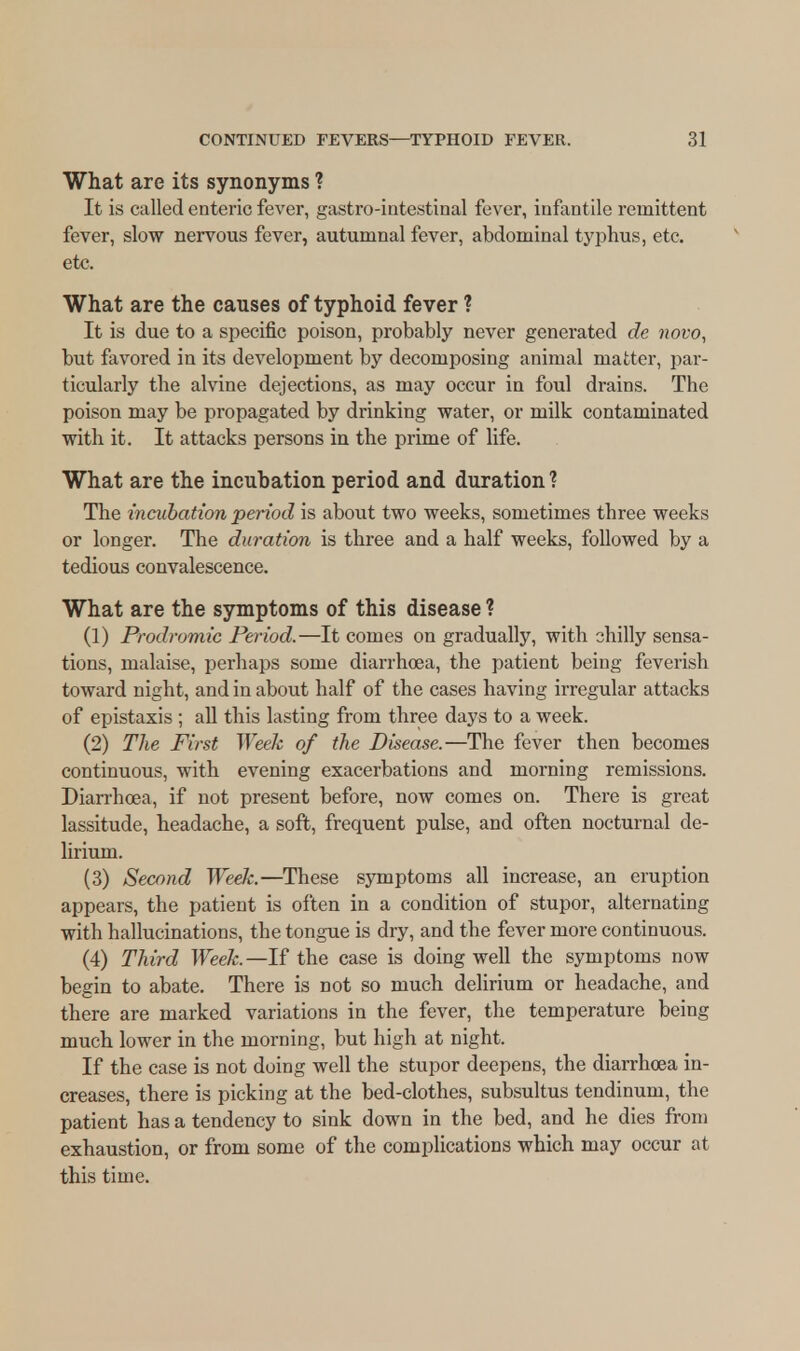 What are its synonyms ? It is called enteric fever, gastrointestinal fever, infantile remittent fever, slow nervous fever, autumnal fever, abdominal typhus, etc. etc. What are the causes of typhoid fever ? It is due to a specific poison, probably never generated de novo, but favored in its development by decomposing animal matter, par- ticularly the alvine dejections, as may occur in foul drains. The poison may be propagated by drinking water, or milk contaminated with it. It attacks persons in the prime of life. What are the incubation period and duration ? The incubation period is about two weeks, sometimes three weeks or longer. The duration is three and a half weeks, followed by a tedious convalescence. What are the symptoms of this disease ? (1) Prodromic Period.—It comes on gradually, with chilly sensa- tions, malaise, perhaps some diarrhoea, the patient being feverish toward night, and in about half of the cases having irregular attacks of epistaxis ; all this lasting from three days to a week. (2) The First Week of the Disease.—The fever then becomes continuous, with evening exacerbations and morning remissions. Diarrhoea, if not present before, now comes on. There is great lassitude, headache, a soft, frequent pulse, and often nocturnal de- lirium. (3) Second Week.—These symptoms all increase, an eruption appears, the patient is often in a condition of stupor, alternating with hallucinations, the tongue is dry, and the fever more continuous. (4) Third Week.—If the case is doing well the symptoms now begin to abate. There is not so much delirium or headache, and there are marked variations in the fever, the temperature being much lower in the morning, but high at night. If the case is not doing well the stupor deepens, the diarrhoea in- creases, there is picking at the bed-clothes, subsultus tendinum, the patient has a tendency to sink down in the bed, and he dies from exhaustion, or from some of the complications which may occur at this time.