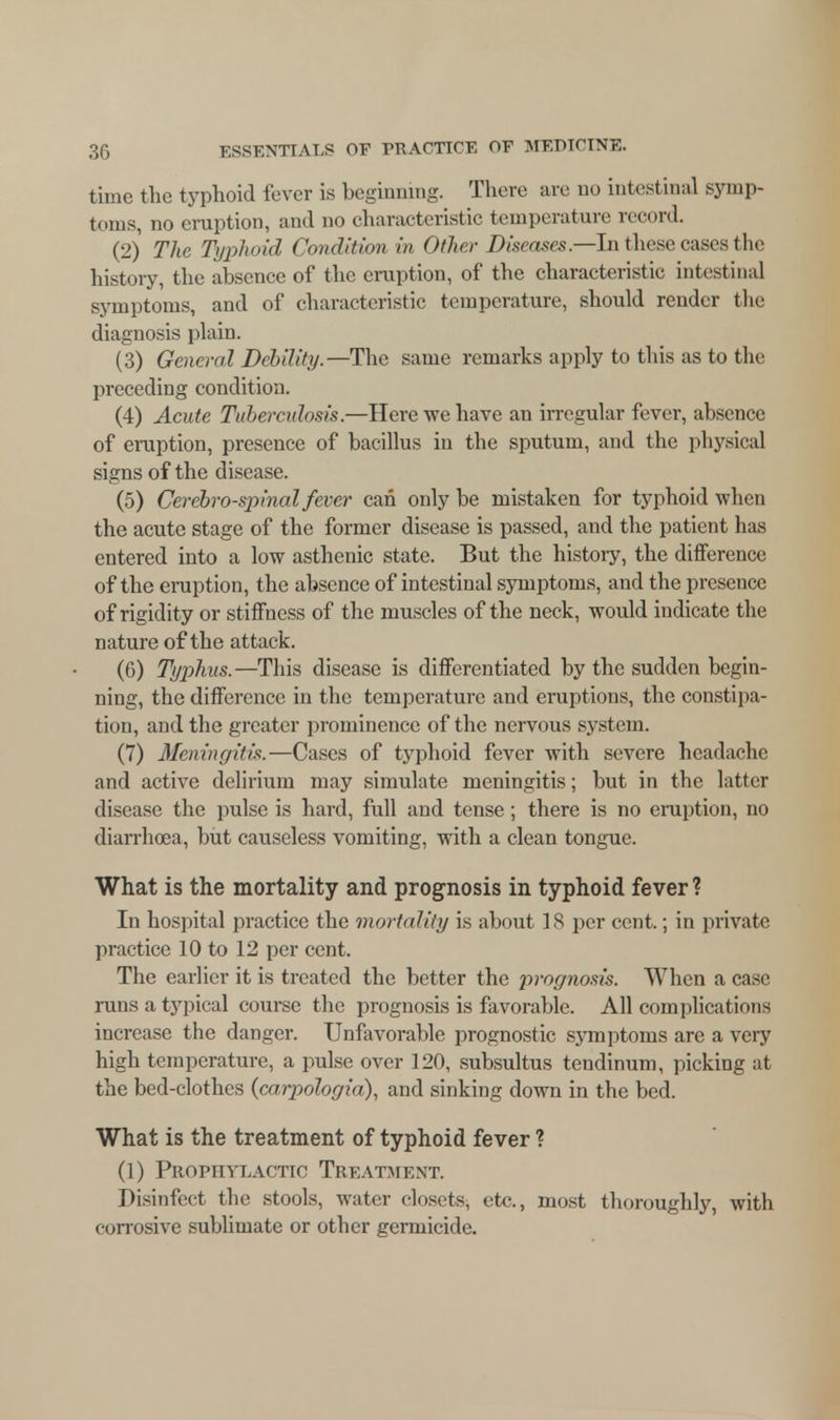 time the typhoid fever is beginning. There are no intestinal symp- toms, no eruption, and no characteristic temperature record. (2) The Typhoid Condition in Other Diseases.—In these cases the history, the absence of the eruption, of the characteristic intestinal symptoms, and of characteristic temperature, should render tire diagnosis plain. (3) General Debility.—The same remarks apply to this as to the preceding condition. (4) Acute Tubercidosis.—Here we have an irregular fever, absence of eruption, presence of bacillus in the sputum, and the physical signs of the disease. (5) Cerebrospinal fever can only be mistaken for typhoid when the acute stage of the former disease is passed, and the patient has entered into a low asthenic state. But the history, the difference of the eruption, the absence of intestinal symptoms, and the presence of rigidity or stiffness of the muscles of the neck, would indicate the nature of the attack. (6) Typhus.—This disease is differentiated by the sudden begin- ning, the difference in the temperature and eruptions, the constipa- tion, and the greater prominence of the nervous system. (7) Meningitis.—Cases of typhoid fever with severe headache and active delirium may simulate meningitis; but in the latter disease the pulse is hard, full and tense; there is no eruption, no diarrhoea, but causeless vomiting, with a clean tongue. What is the mortality and prognosis in typhoid fever ? In hospital practice the mortality is about IS per cent,; in private practice 10 to 12 per cent. The earlier it is treated the better the prognosis. When a case runs a typical course the prognosis is favorable. All complications increase the danger. Unfavorable prognostic symptoms are a very high temperature, a pulse over 120, subsultus tendinum, picking at the bed-clothes (carpologia), and sinking down in the bed. What is the treatment of typhoid fever ? (1) Prophylactic Treatment. Disinfect the stools, water closets, etc., most thoroughly, with corrosive sublimate or other germicide.