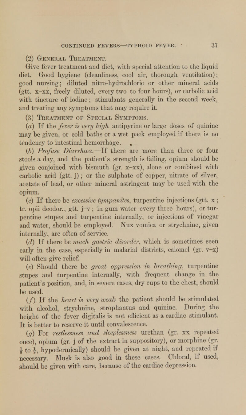 (2) General Treatment. Give fever treatment and diet, with special attention to the liquid diet. Good hygiene (cleanliness, cool air, thorough ventilation); good nursing; diluted nitro-hydrochloric or other mineral acids (gtt. x-xx, freely diluted, every two to four hours), or carholic acid with tincture of iodine; stimulants generally in the second week, and treating any symptoms that may require it. (3) Treatment of Special Symptoms. (a) If the fever is very high antipyrine or large doses of quinine may be given, or cold baths or a wet pack employed if there is no tendency to intestinal hemorrhage. , (b) Profuse Diarrhoea.—If there are more than three or four stools a day, and the patient's strength is failing, opium should be given conjoined with bismuth (gr. x-xx), alone or combined with carbolic acid (gtt. j); or the sulphate of copper, nitrate of silver, acetate of lead, or other mineral astringent may be used with the opium. (c) If there be excessive tympanites, turpentine injections (gtt. x ; tr. opii deodor., gtt. j-v ; in gum water every three hours), or tur- pentine stupes and turpentine internally, or injections of vinegar and water, shoidd be employed. Nux vomica or strychnine, given internally, are often of service. (d) If there be much gastric disorder, which is sometimes seen early in the case, especially in malarial districts, calomel (gr. v-x) will often give relief. (e) Should there be great oppression in breathing, turpentine Stupes and turpentine internally, with frequent change in the patient's position, and, in severe cases, dry cups to the chest, should be used. (/) If the heart is very weak the patient should be stimulated with alcohol, strychnine, strophantus and quinine. During the height of the fever digitalis is not efficient as a cardiac stimulant. It is better to reserve it until convalescence. (g) For restlessness and sleeplessness urcthan (gr. xx repeated once), opium (gr. j of the extract in suppository), or morphine (gr. J to \, hypodermically) should be given at night, and repeated if necessary. Musk is also good in these cases. Chloral, if used, should be given with care, because of the cardiac depression.