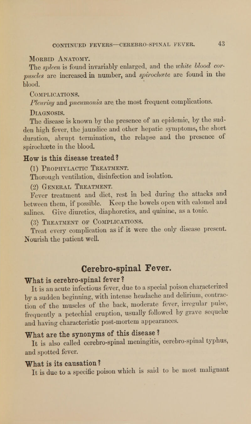 Morbid Anatomy. The spleen is found invariably enlarged, and the white Mood cor- puscles are increased in number, and spirocfaxte are found in the blood. Complications. Pleurisy and pneumonia are the most frequent complications. Diagnosis. The disease is known by the presence of an epidemic, by the sud- den high fever, the jaundice and other hepatic symptoms, the short duration, abrupt termination, the relapse and the presence of spirochaete in the blood. How is this disease treated ? (1) Prophylactic Treatment. Thorough ventilation, disinfection and isolation. (2) General Treatment. Fever treatment and diet, rest in bed during the attacks and between them, if possible. Keep the bowels open with calomel and salines. Give diuretics, diaphoretics, and quinine, as a tonic. (3) Treatment of Complications. Treat every complication as if it were the only disease present. Nourish the patient well. Cerebro-spinal Fever. What is cerebro-spinal fever ? It is an acute infectious fever, due to a special poison characterized by a sudden beginning, with intense headache and delirium, contrac- tion of the muscles of the back, moderate fever, irregular pulse, frequently a petechial eruption, usually followed by grave sequelae and having characteristic post-mortem appearances. What are the synonyms of this disease ? It is also called cerebro-spinal meningitis, cerebro-spinal typhus, and spotted fever. What is its causation ? It is due to a specific poison which is said to be most malignant