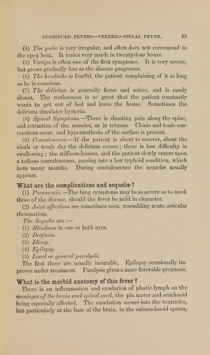 (4) The pulse is very irregular, and often does not correspond to the apex beat. It varies very much in twenty-four hours. (5) Vertigo is often one of the first symptoms. It is very severe, but grows gradually less as the disease progresses. (6) The headache is fearful, the patient complaining of it as long as he is conscious. (7) The delirium is generally fierce and active, and is rarely absent. The restlessness is so great that the patient constantly wants to get out of bed and leave the house. Sometimes the delirium simulates hysteria. (8) Spinal Symptoms.—There is shooting pain along the spine, and retraction of the muscles, as in tetanus. Clonic and tonic con- tractions occur, and hyperesthesia of the surface is present. (9) Convalescence.—If the patient is about to recover, about the ninth or tenth day the delirium ceases ; there is less difficulty in swallowing ; the stiffness lessens, and the patient slowly enters upon a tedious convalescence, passing into a low typhoid condition, which lasts many months. During convalescence the sequelae usually appears. What are the complications and sequelae ? (1) Pneumonia. —The lung symptoms maybe so severe as to mask those of the disease, should the fever be mild in character. (2) Joint affections are sometimes seen, resembling acute articular rheumatism. The Sequela- are :— (1) Blindness in one or both eyes. (2) Deafness. (3) Idiocy. (4) Epilepsy. (5) Local or gra rnd paralysis. The first three are usually incurable. Epilepsy occasionally im- proves under treatment. Paralysis gives a more favorable prognosis. What is the morbid anatomy of this fever ? There is an inflammation and exudation of plastic lymph on the meninges of the brain and spinal cord,, the pia mater and arachnoid being especially affected. The exudation occurs into the ventricles, but particularly at the base of the brain, in the subarachnoid spaces,