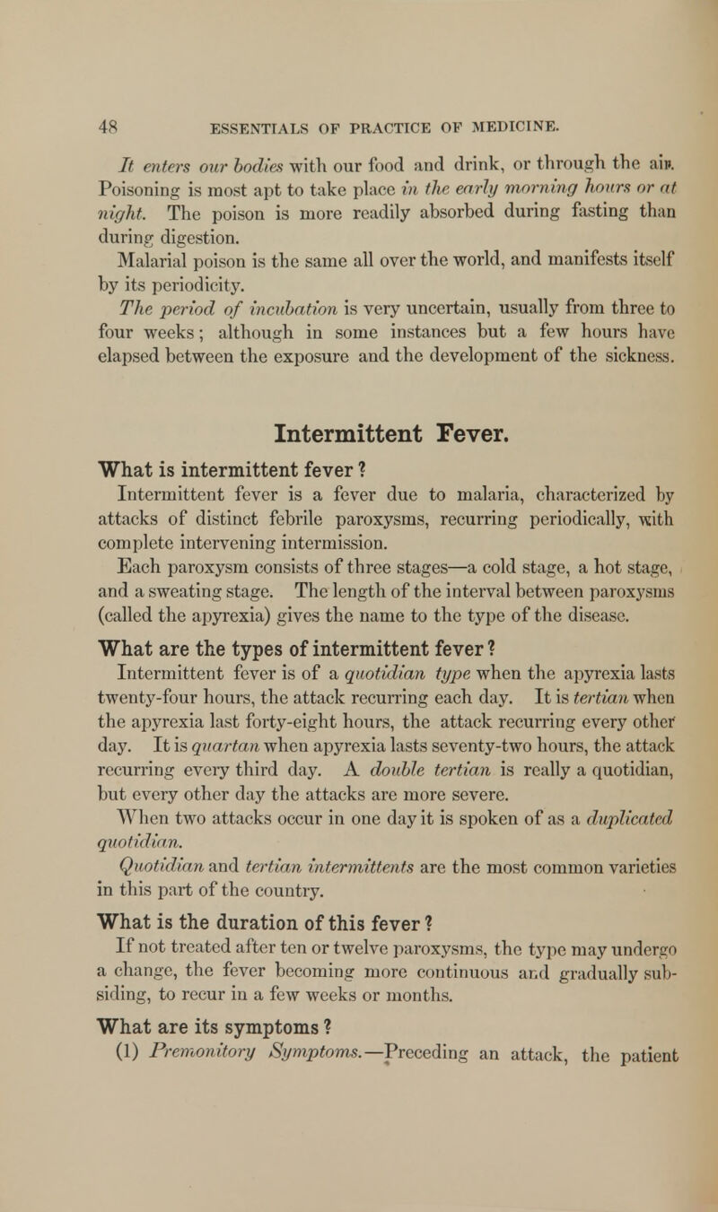 It enters our bodies with our food and drink, or through the aift Poisoning is most apt to take place in the early morning hours or at night. The poison is more readily absorbed during fasting than during digestion. Malarial poison is the same all over the world, and manifests itself by its periodicity. The period of incubation is very uncertain, usually from three to four weeks; although in some instances but a few hours have elapsed between the exposure and the development of the sickness. Intermittent Fever. What is intermittent fever ? Intermittent fever is a fever due to malaria, characterized hy attacks of distinct febrile paroxysms, recurring periodically, with complete intervening intermission. Each paroxysm consists of three stages—a cold stage, a hot stage, and a sweating stage. The length of the interval between paroxysms (called the apyrexia) gives the name to the type of the disease. What are the types of intermittent fever ? Intermittent fever is of a quotidian type when the apyrexia lasts twenty-four hours, the attack recurring each day. It is tertian when the apyrexia last forty-eight hours, the attack recurring every other day. It is quartan when apyrexia lasts seventy-two hours, the attack recurring every third day. A double tertian is really a quotidian, but every other day the attacks are more severe. When two attacks occur in one day it is spoken of as a duplicated quotidian. Quotidian and tertian intermittents are the most common varieties in this part of the country. What is the duration of this fever ? If not treated after ten or twelve paroxysms, the type may undergo a change, the fever becoming more continuous and gradually sub- siding, to recur in a few weeks or months. What are its symptoms ? (1) Premonitory Symptoms.— Preceding an attack, the patient