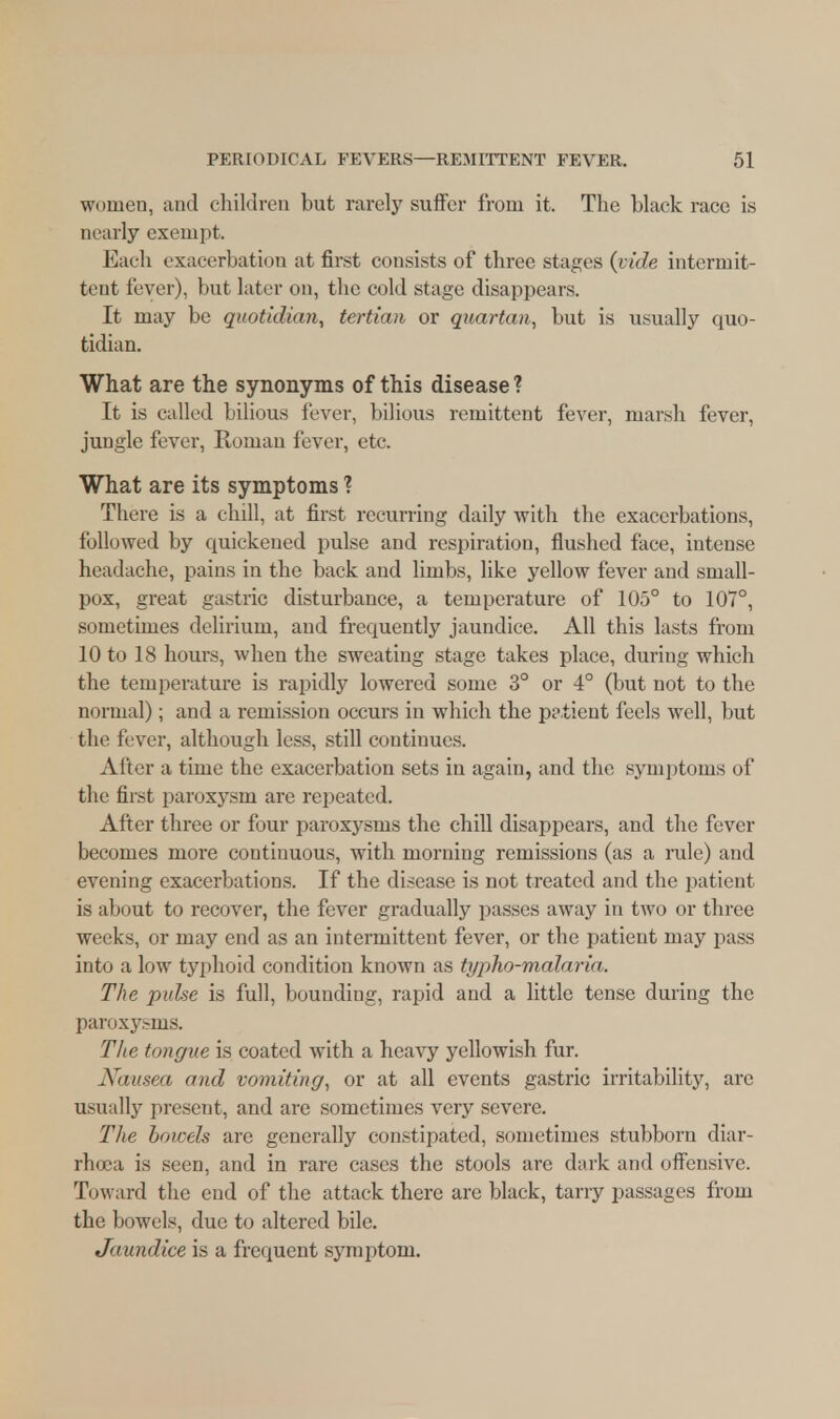 women, and children but rarely suffer from it. The black race is nearly exempt. Each exacerbation at first consists of three stages (vide intermit- tent fever), but later on, the cold stage disappears. It may be quotidian, tertian or quartan, but is usually quo- tidian. What are the synonyms of this disease ? It is called bilious fever, bilious remittent fever, marsh fever, jungle fever, Roman fever, etc. What are its symptoms ? There is a chill, at first recurring daily with the exacerbations, followed by quickened pulse and respiration, flushed face, intense headache, pains in the back and limbs, like yellow fever and small- pox, great gastric disturbance, a temperature of 105° to 107°, sometimes delirium, and frequently jaundice. All this lasts from 10 to 18 hours, when the sweating stage takes place, during which the temperature is rapidly lowered some 3° or 4° (but not to the normal); and a remission occurs in which the patient feels well, but the fever, although less, still continues. After a time the exacerbation sets in again, and the symptoms of the first paroxysm are repeated. After three or four paroxysms the chill disappears, and the fever becomes more continuous, with morning remissions (as a rule) and evening exacerbations. If the disease is not treated and the patient is about to recover, the fever gradually passes away in two or three weeks, or may end as an intermittent fever, or the patient may pass into a low typhoid condition known as typho-malaria. The pulse is full, bounding, rapid and a little tense during the paroxysms. The tongue is coated with a heavy yellowish fur. Nausea and vomiting, or at all events gastric irritability, are usually present, and are sometimes very severe. The bowels are generally constipated, sometimes stubborn diar- rhoea is seen, and in rare cases the stools are dark and offensive. Toward the end of the attack there are black, tarry passages from the bowels, due to altered bile. Jaundice is a frequent symptom.