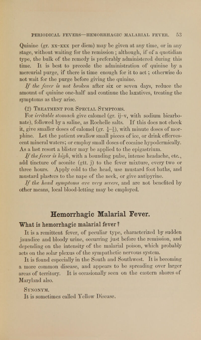 Quinine (gr. xx-xxx per diem) may be given at any time, or in any stage, without waiting for the remission ; although, if of a quotidian type, the bulk of the remedy is preferably administered during this time. It is best to precede the administration of quinine by a mercurial purge, if there is time enough for it to act; otherwise do not wait for the purge before giving the quinine. If the. fever is not broken after six or seven days, reduce the amount of quinine one-half and continue the laxatives, treating the symptoms as they arise. (2) Treatment for Special Symptoms. For irritable stomach give calomel (gr. ij-v, with sodium bicarbo- nate), followed by a saline, as Rochelle salts. If this does not cheek it, give smaller doses of calomel (gr. 5—5), with minute doses of mor- phine. Let the patient swallow small pieces of ice, or drink efferves- cent mineral waters', or employ small doses of cocaine hypodermically. As a last resort a blister may be applied to the epigastrium. If the fever is high, with a bounding pulse, intense headache, etc., add tincture of aconite (gtt. j) to the fever mixture, every two or three hours. Apply cold to the head, use mustard foot baths, and mustard plasters to the nape of the neck, or give antipyrine. If the head symptoms are very severe, and are not benefited by other means, local blood-letting may be employed. Hemorrhagic Malarial Fever. What is hemorrhagic malarial fever ? It is a remittent fever, of peculiar type, characterized by sudden jaundice and bloody urine, occurring just before the remission, and depending on the intensity of the malarial poison, which probably acts on the solar plexus of the sympathetic uervous system. It is found especially in the South and Southwest. It is becoming a more common disease, and appears to be spreading over larger areas of territory. It is occasionally seen on the eastern shores of Maryland also. Synonym. It is sometimes called Yellow Disease.