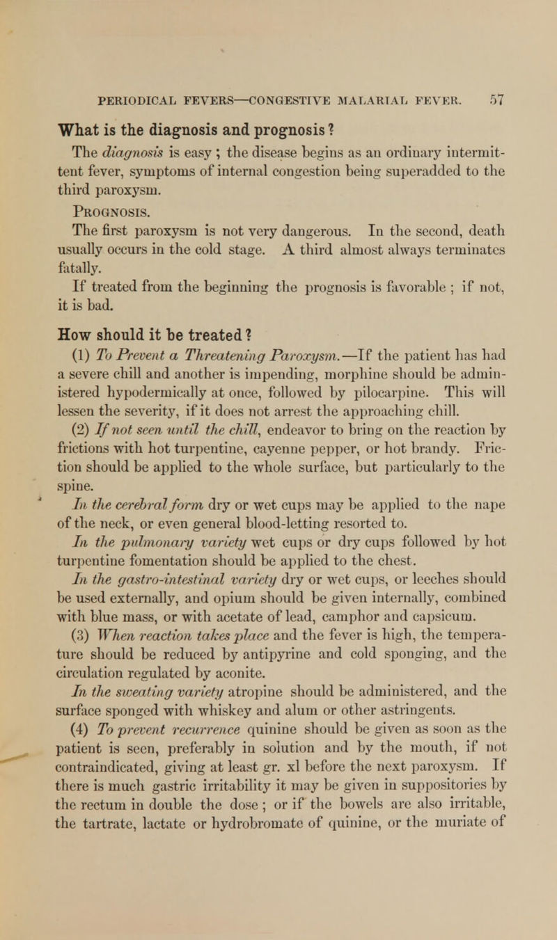 What is the diagnosis and prognosis ? The diag7iosis is easy ; the disease begins as au ordinary intermit- tent fever, symptoms of internal congestion being superadded to the third paroxysm. Prognosis. The first paroxysm is not very dangerous. In the second, death usually occurs in the cold stage. A third almost always terminates fatally. If treated from the beginning the prognosis is favorable ; if not, it is bad. How should it he treated ? (1) To Prevent a Threatening Paroxysm.—If the patient has had a severe chill and another is impending, morphine should be admin- istered hypodermically at once, followed by pilocarpine. This will lessen the severity, if it does not arrest the approaching chill. (2) If not seen until the chill, endeavor to bring on the reaction by frictions with hot turpentine, cayenne pepper, or hot brandy. Fric- tion should be applied to the whole surface, but particularly to the spine. In the cerebral form dry or wet cups may be applied to the nape of the neck, or even general blood-letting resorted to. In the ■pulmonary variety wet cups or dry cups followed by hot turpentine fomentation should be applied to the chest. In the gastro-intestinal variety dry or wet cups, or leeches should be used externally, and opium should be given internally, combined with blue mass, or with acetate of lead, camphor and capsicum. (3) When reaction takes place and the fever is high, the tempera- ture should be reduced by antipyrine and cold sponging, and the circulation regulated by aconite. In the sweating variety atropine should be administered, and the surface sponged with whiskey and alum or other astringents. (4) To prevent recurrence quinine should be given as soon as the patient is seen, preferably in solution and by the mouth, if not contraindicated, giving at least gr. xl before the next paroxysm. If there is much gastric irritability it may be given in suppositories by the rectum in double the dose ; or if the bowels are also irritable, the tartrate, lactate or hydrobromatc of quinine, or the muriate of