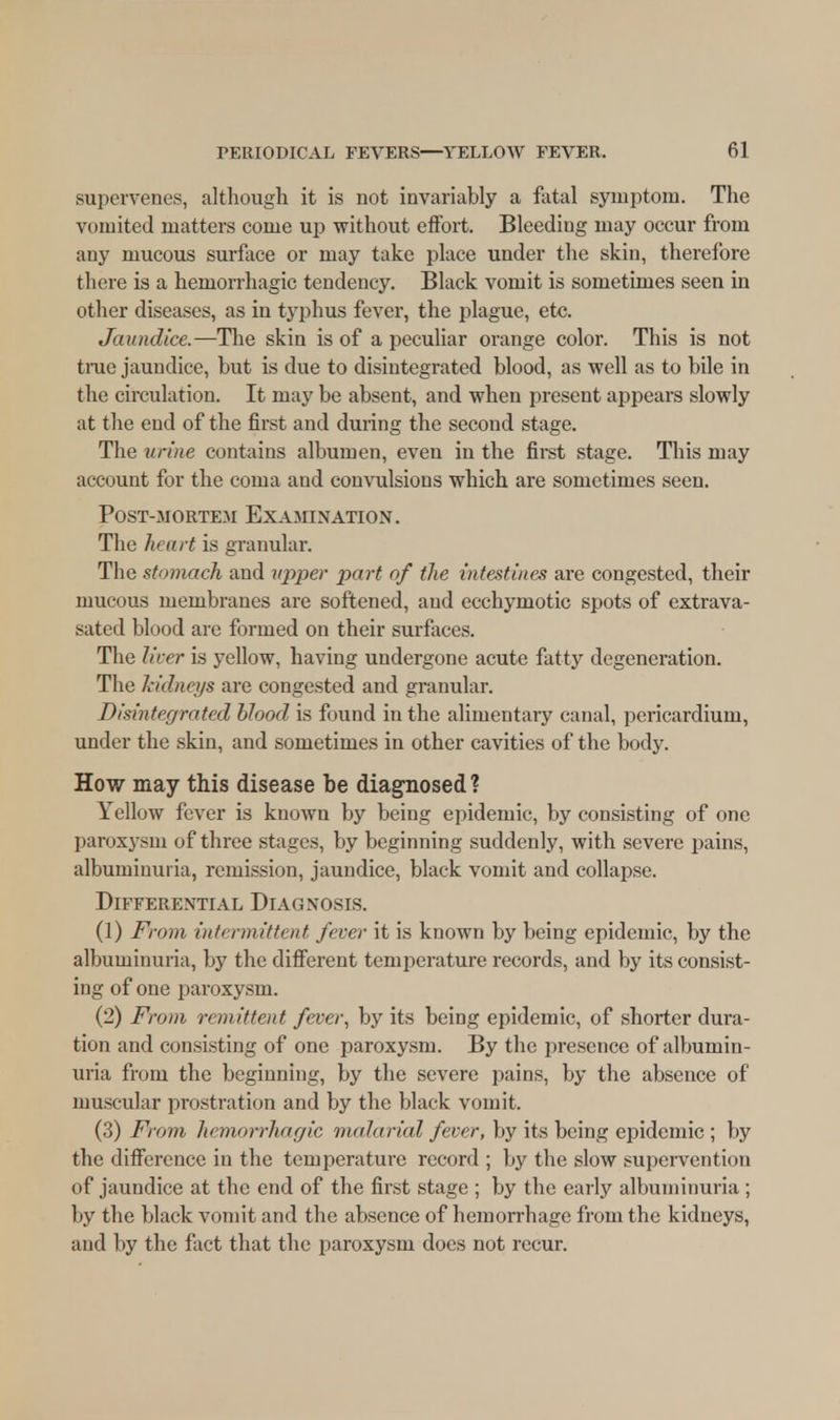 supervenes, although it is not invariably a fatal symptom. The vomited matters come up without effort. Bleeding may occur from any mucous surface or may take place under the skin, therefore there is a hemorrhagic tendency. Black vomit is sometimes seen in other diseases, as in typhus fever, the plague, etc. Jaundice.—The skin is of a peculiar orange color. This is not true jaundice, but is due to disintegrated blood, as well as to bile in the circulation. It may be absent, and when present appears slowly at the end of the first and during the second stage. The urine contains albumen, even in the first stage. This may account for the coma and convulsions which are sometimes seen. Post-mortem Examination. The heart is granular. The stomach and upper part of the intestines are congested, their mucous membranes are softened, and ecchymotic spots of extrava- sated blood are formed on their surfaces. The licer is yellow, having undergone acute fatty degeneration. The kidneys are congested and granular. Disintegrated blood is found in the alimentary canal, pericardium, under the skin, and sometimes in other cavities of the body. How may this disease be diagnosed? Yellow fever is known by being epidemic, by consisting of one paroxysm of three stages, by beginning suddenly, with severe pains, albuminuria, remission, jaundice, black vomit and collapse. Differential Diagnosis. (1) From intermittent fever it is known by being epidemic, by the albuminuria, by the different temperature records, and by its consist- ing of one paroxysm. (2) From remittent fever, by its being epidemic, of shorter dura- tion and consisting of one paroxysm. By the presence of albumin- uria from the beginning, by the severe pains, by the absence of muscular prostration and by the black vomit. (3) From hemorrhagic malarial fever, by its being epidemic ; by the difference in the temperature record ; by the slow supervention of jaundice at the end of the first stage ; by the early albuminuria ; by the black vomit and the absence of hemorrhage from the kidneys, ami by the fact that the paroxysm does not recur.