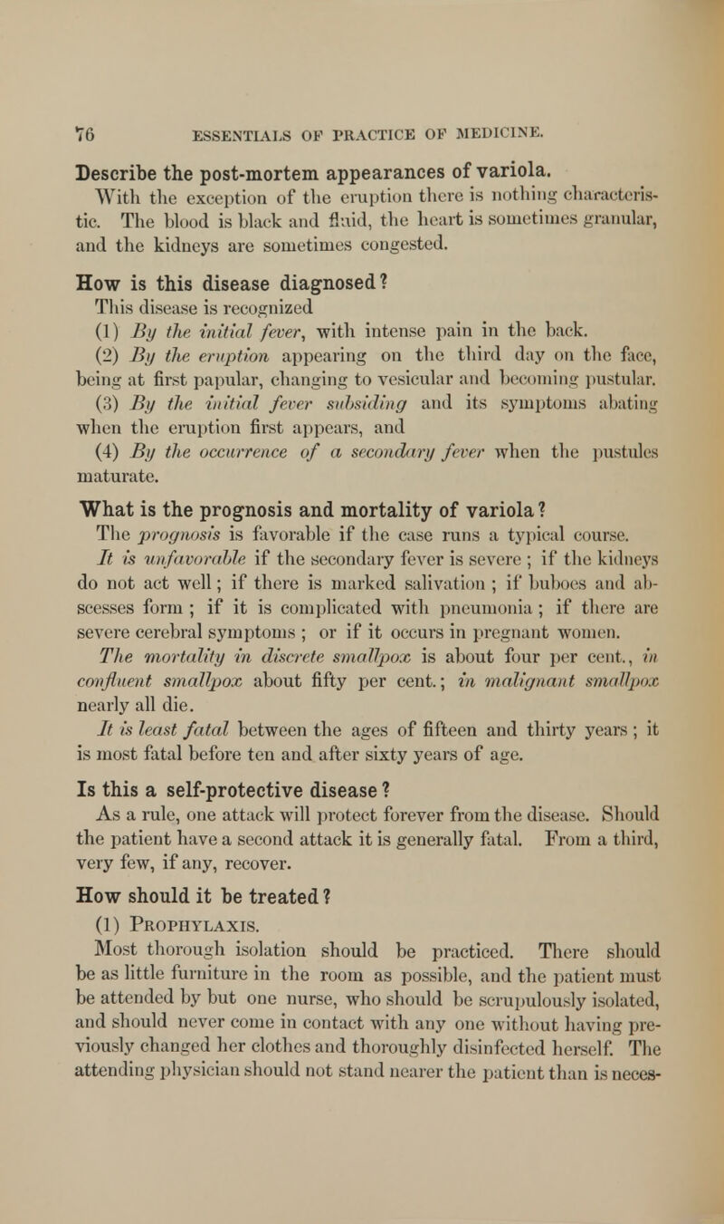 Describe the post-mortem appearances of variola. With the exception of the eruption there is nothing characteris- tic. The blood is black and fluid, the heart is sometimes granular, and the kidneys are sometimes congested. How is this disease diagnosed? This disease is recognized (1) By the initial fever, with intense pain in the back. (2) By the eruption appearing on the third day on the face, being at first papular, changing to vesicular and becoming pustular. (3) By the initial fever subsiding and its symptoms abating when the eruption first appears, and (4) By the occurrence of a secondary fever when the pustules maturate. What is the prognosis and mortality of variola? The prognosis is favorable if the case runs a typical course. It is unfavorable if the secondary fever is severe ; if the kidneys do not act well; if there is marked salivation ; if buboes and ab- scesses form ; if it is complicated with pneumonia ; if there are severe cerebral symptoms ; or if it occurs in pregnant women. The mortality in discrete smallpox is about four per cent., in confluent smallpox about fifty per cent.; in malignant smallpox nearly all die. It is least fatal between the ages of fifteen and thirty years ; it is most fatal before ten and after sixty years of age. Is this a self-protective disease ? As a rule, one attack will protect forever from the disease. Should the patient have a second attack it is generally fatal. From a third, very few, if any, recover. How should it be treated ? (1) Prophylaxis. Most thorough isolation should be practiced. There should be as little furniture in the room as possible, and the patient must be attended by but one nurse, who should be scrupulously isolated, and should never come in contact with any one without having pre- viously changed her clothes and thoroughly disinfected herself. The attending physician should not stand nearer the patient than is neces-