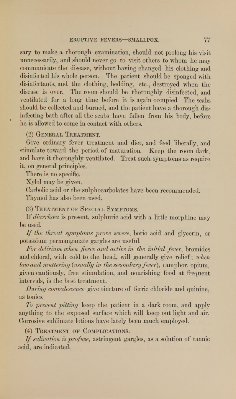 sary to make a thorough examination, should not prolong his visit unnecessarily, and should never go to visit others to whom he may communicate the disease, without having changed his clothing and disinfected his whole person. The patient should be sponged with disinfectants, and the clothing, bedding, etc., destroyed when the disease is over. The room should be thoroughly disinfected, and ventilated for a long time before it is again occupied The scabs should be collected and burned, and the patient have a thorough dis- infecting bath after all the scabs have fallen from his body, before he is allowed to come in contact with others. (2) General Treatment. Give ordinary fever treatment and diet, and feed liberally, and stimulate toward the period of maturation. Keep the room dark, and have it thoroughly ventilated. Treat such symptoms as require it, on general principles. There is no specific. Xylol may be given. Carbolic acid or the sulphocarbolates have been recommended. Thymol has also been used. (3) Treatment of Special Symptoms. If diarrhoea is present, sulphuric acid with a little morphine may be used. If the throat symptoms prove severe, boric acid and glycerin, or potassium permanganate gargles are useful. For delirium when fierce and active in the initial fever, bromides and chloral, with cold to the head, will generally give relief; when low and muttering {usually in the secondary fever), camphor, opium, given cautiously, free stimulation, and nourishing food at frequent intervals, is the best treatment. During convalescence give tincture of ferric chloride and quinine, as tonics. To prevent pitting keep the patient in a dark room, and apply anything to the exposed surface which will keep out light and air. Corrosive sublimate lotions have lately been much employed. (4) Treatment of Complications. If salivation is profuse, astringent gargles, as a solution of tannic acid, are indicated.