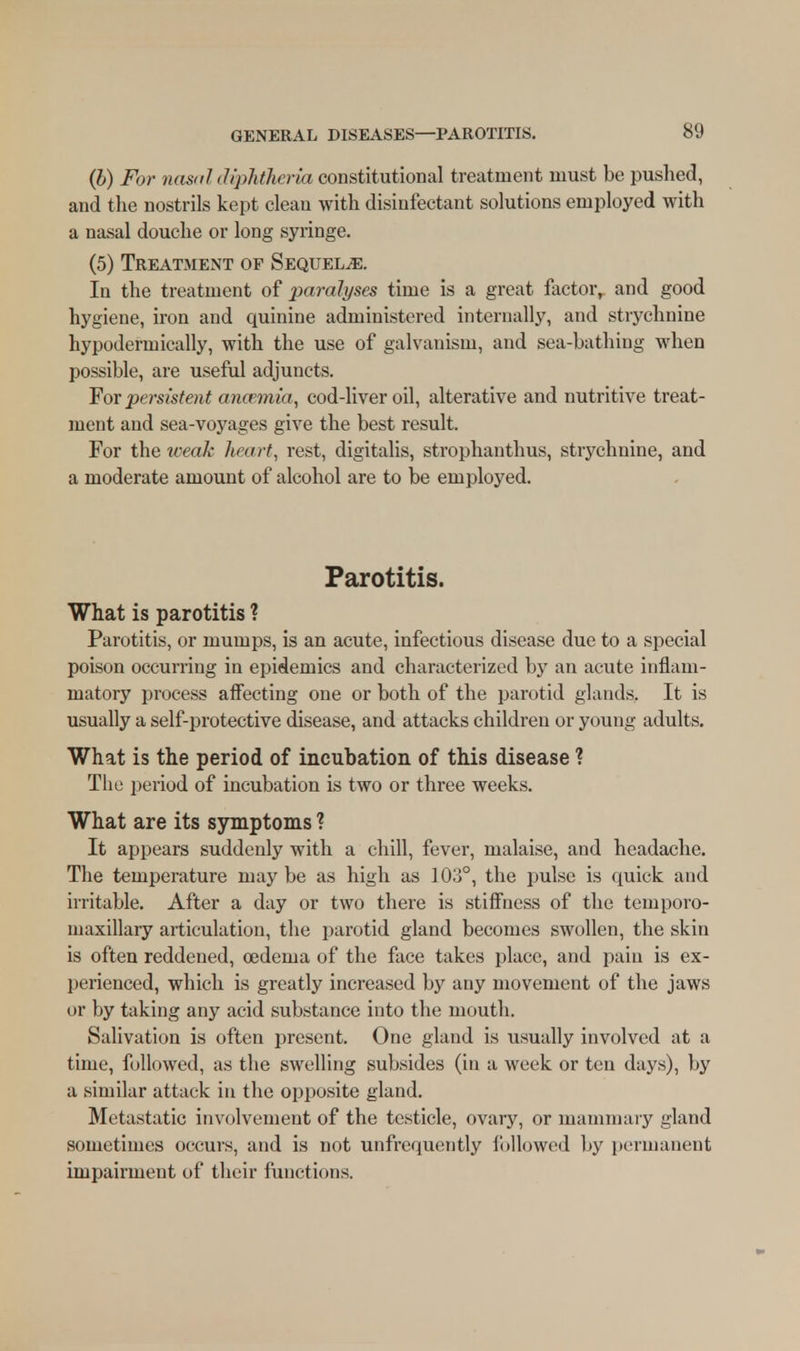 (b) For nasal diphtheria constitutional treatment must be pushed, and the nostrils kept clean with disinfectant solutions employed with a nasal douche or long syringe. (5) Treatment of Sequels. In the treatment of paralyses time is a great factor,, and good hygiene, iron and quinine administered internally, and strychnine hypodermically, with the use of galvanism, and sea-bathing when possible, are useful adjuncts. For persistent anosmia, cod-liver oil, alterative and nutritive treat- ment and sea-voyages give the best result. For the weak heart, rest, digitalis, strophanthus, strychnine, and a moderate amount of alcohol are to be employed. Parotitis. What is parotitis ? Parotitis, or mumps, is an acute, infectious disease due to a special poison occurring in epidemics and characterized by an acute inflam- matory process affecting one or both of the parotid glands. It is usually a self-protective disease, and attacks children or young adults. What is the period of incubation of this disease ? The period of incubation is two or three weeks. What are its symptoms ? It appears suddenly with a chill, fever, malaise, and headache. The temperature may be as high as 103°, the pulse is quick and irritable. After a day or two there is stiffness of the temporo- maxillary articulation, the parotid gland becomes swollen, the skin is often reddened, oedema of the face takes place, and pain is ex- perienced, which is greatly increased by any movement of the jaws or by taking any acid substance into the mouth. Salivation is often present. One gland is usually involved at a time, followed, as the swelling subsides (in a week or ten days), by a similar attack in the opposite gland. Metastatic involvement of the testicle, ovary, or mammary gland sometimes occurs, and is not unfrequently followed by permanent impairment of their functions.