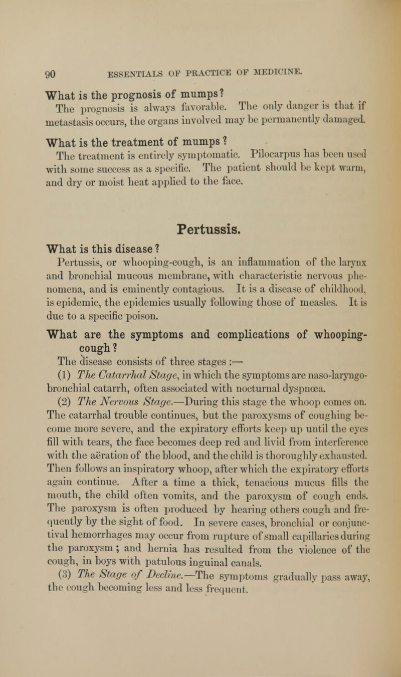 What is the prognosis of mumps? The prognosis is always favorable. The only danger is that if metastasis occurs, t he organs involved may be permanently damaged What is the treatment of mumps ? The treatment is entirely symptomatic. Pilocarpus has been used with some success as a specific. The patient should be kept warm, and dry or moist heat applied to the face. Pertussis. What is this disease ? Pertussis, or whooping-cough, is an inflammation of the larynx and bronchial mucous membrane, with characteristic nervous phe- nomena, and is eminently contagious. It is a disease of childhood, is epidemic, the epidemics usually following those of measles. It is due to a specific poison. What are the symptoms and complications of whooping- cough ? The disease consists of three stages :— (1) The Catarrhal Stage, in which the symptoms are naso-laryngo- bronchial catarrh, often associated with nocturnal dyspnoea. (2) The Nervous Stage.—During this stage the whoop comes on. The catarrhal trouble continues, but the paroxysms of coughing In - come more severe, and the expiratory efforts keep up until the eyes fill with tears, the face becomes deep red and livid from interference with the aeration of the blood, and the child is thoroughly exhausted. Then follows an inspiratory whoop, after which the expiratory efforts again continue. After a time a thick, tenacious mucus fills the mouth, the child often vomits, and the paroxysm of cough ends, The paroxysm is often produced by hearing others cough and fre- quently by the sight of food. In severe cases, bronchial or conjunc- tival hemorrhages may occur from rupture of small capillaries during the paroxysm; and hernia has resulted from the violence of the cough, in boys with patulous inguinal canals. (3) The Stage of Decline—The symptoms gradually pass away, the cough becoming less and less frequent.