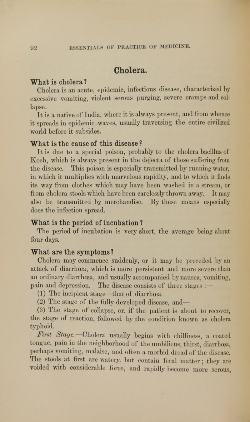 Cholera. What is cholera ? Cholera is an acute, epidemic, infectious disease, characterized by excessive vomiting, violent serous purging, severe cramps and col- lapse. It is a native of India, where it is always present, and from whence it spreads in epidemic -waves, usually traversing the entire civilized world before it subsides. What is the cause of this disease ? It is due to a special poison, probably to the cholera bacillus of Koch, which is always present in the dejecta of those suffering from the disease. This poison is especially transmitted by running water, in which it multiplies with marvelous rapidity, and to which it finds its way from clothes which may have been washed in a stream, or from cholera stools which have been carelessly thrown away. It may also be transmitted by merchandise. By these means especially does the infection spread. What is the period of incubation ? The period of incubation is very short, the average being about four days. What are the symptoms ? Cholera may commence suddenly, or it may be preceded by an attack of diarrhoea, which is more persistent and more severe than an ordinary diarrhoea, and usually accompanied by nausea, vomiting, pain and depression. The disease consists of three stages :— (1) The incipient stage—that of diarrhoea. (2) The stage of the fully developed disease, and— (3) The stage of collapse, or, if the patient is about to recover, the stage of reaction, followed by the condition known as cholera typhoid. First Stage.— Cholera usually begins with chilliness, a coated tongue, pain in the neighborhood of the umbilicus, thirst, diarrhoea, perhaps vomiting, malaise, and often a morbid dread of the disease. The stools at first are watery, but contain feral matter; they are voided with considerable force, and rapidly become more serous,