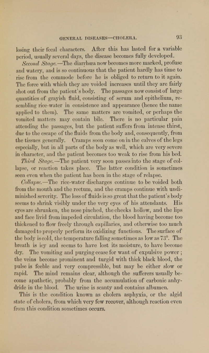 losing their fecal characters. After this has lasted for a variable period, usually several clays, the disease becomes fully developed. Second Stage.—The diarrhoea now becomes more marked, profuse and watery, aud is so continuous that the patient hardly has time to rise from the commode before he is obliged to return to it again. The force with which they are voided increases until they are fairly shot out from the patient's body. The passages now consist of large quantities of grayish fluid, consisting of serum and epithelium, re- sembling rice-water in consistence and appearance (hence the name applied to them). The same matters arc vomited, or perhaps the vomited matters may contain bile. There is no particular pain attending the passages, but the patient suffers from intense thirst, due to the escape of the fluids from the body and, consequently, from the tissues generally. Cramps soon come on in the calves of the legs especially, but in all parts of the body as well, which are very severe in character, and the patient becomes too weak to rise from his bed. Third Stage.—The patient very soon passes into the stage of col- lapse, or reaction takes place. The latter condition is sometimes seen even when the patient has been in the stage of relapse. Collapse.—The rice-water discharges continue to be voided both from the mouth and the rectum, and the cramps continue with undi- minished severity. The loss of fluids is so great that the patient's body seems to shrink visibly under the very eyes of his attendants. His eyes are shrunken, the nose pinched, the cheeks hollow, and the lips and face livid from impeded circulation, the blood having become too thickened to flow freely through capillaries, and otherwise too much damaged to properly perform its oxidizing functions. The surface of the body is cold, the temperature falling sometimes as low as 73°. The breath is icy and seems to have lost its moisture, to have become dry. The vomiting and purging cease for want of expulsive power ; the veins become prominent and turgid with thick black blood, the pulse is feeble and very compressible, but may be either slow or rapid. The mind remains clear, although the sufferers usually be- come apathetic, probably from the accumulation of carbonic anhy- dride in the blood. The urine is scanty and contains albumen. This is the condition known as cholera asphyxia, or the algid state of cholera, from which very few recover, although reaction even from this condition sometimes occurs.