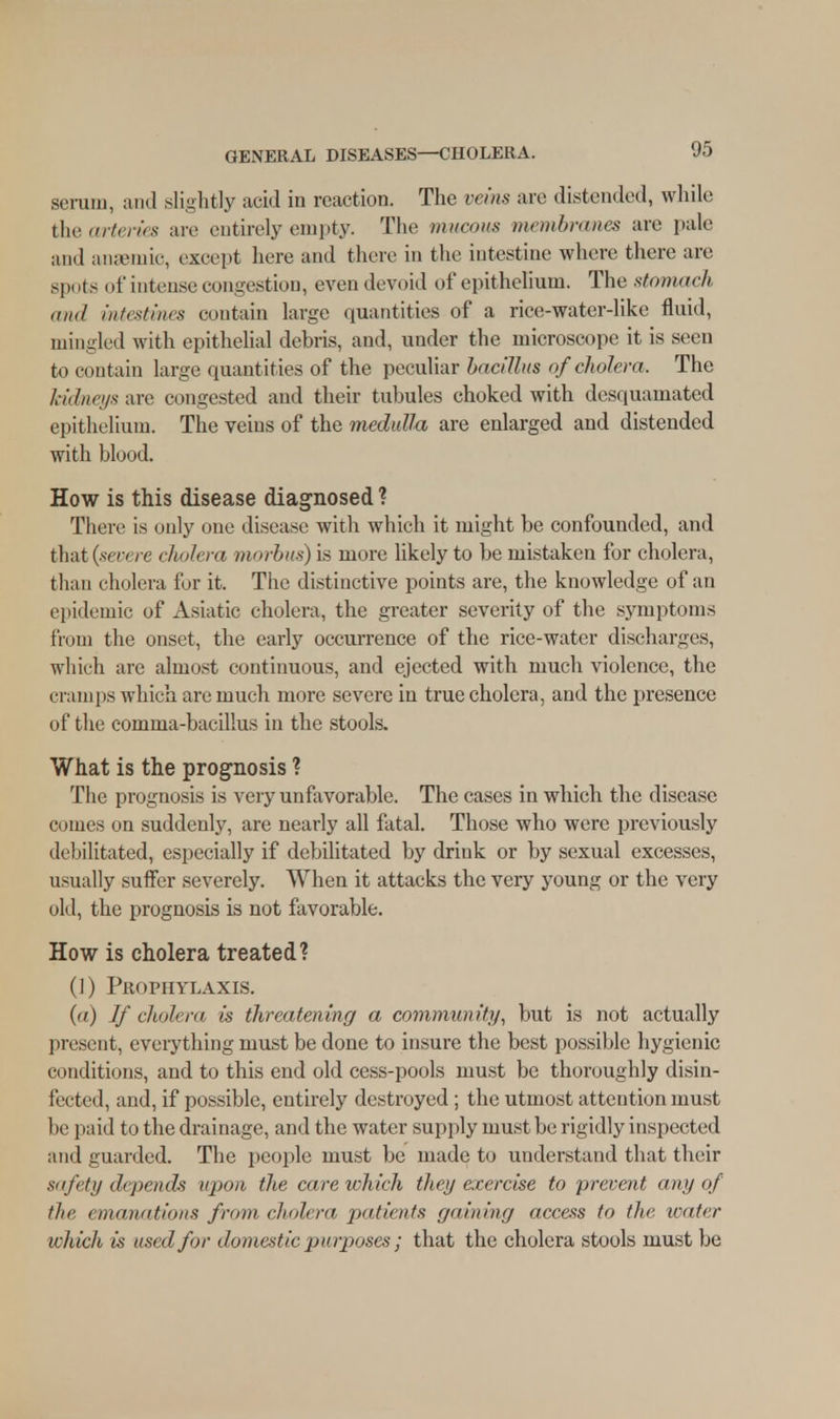 serum, and slightly acid in reaction. The veins arc distended, while the arteries are entirely empty. The mucous membranes are pale and anaemic, except here and there in the intestine where there are spots of intense congestion, even devoid of epithelium. The stomach mid intestines contain large quantities of a rice-water-like fluid, inin-led with epithelial debris, and, under the microscope it is seen to contain large quant ities of the peculiar bacillus of cholera, The kidneys are congested and their tubules choked with desquamated epithelium. The veins of the medulla are enlarged and distended with blood. How is this disease diagnosed? There is only one disease with which it might be confounded, and that (see, re cholera morbus) is more likely to be mistaken for cholera, than cholera fur it. The distinctive points are, the knowledge of an epidemic of Asiatic cholera, the greater severity of the symptoms from the onset, the early occurrence of the rice-water discharges, which are almost continuous, and ejected with much violence, the cramps which are much more severe in true cholera, and the presence of the comma-bacillus in the stools. What is the prognosis ? The prognosis is very unfavorable. The cases in which the disease comes on suddenly, are nearly all fatal. Those who were previously debilitated, especially if debilitated by drink or by sexual excesses, usually suffer severely. When it attacks the very young or the very old, the prognosis is not favorable. How is cholera treated? (1) Prophylaxis. (a) If cholera is threatening a community, but is not actually present, everything must be done to insure the best possible hygienic conditions, and to this end old cess-pools must be thoroughly disin- fected, and, if possible, entirely destroyed ; the utmost attention must be paid to the drainage, and the water supply must be rigidly inspected and guarded. The people must be made to understand that their safety depends upon the cure which they exercise to prevent any oj the emanations from cholera patients gaining access to the water which is used for domestic purposes ; that the cholera stools must be