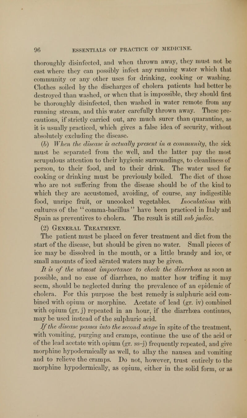 thoroughly disinfected, and when thrown away, they must not he cast where they can possibly infect any running water which that community or any other uses for drinking, cooking or washing. Clothes soiled by the discharges of cholera patients had better be destroyed than washed, or when that is impossible, they should first be thoroughly disinfected, then washed in water remote from any running stream, and this water carefully thrown away. These pre- cautions, if strictly carried out, are much surer than quarantine, as it is usually practiced, which gives a false idea of security, without absolutely excluding the disease. (b) When the disease is actually present in a community, the sick must be separated from the well, and the latter pay the must scrupulous attention to their hygienic surroundings, to cleanliness of person, to their food, and to their drink. The water used for cooking or drinking must be previously boiled. The diet of those who are not suffering from the disease should be of the kind to which they are accustomed, avoiding, of course, any indigestible food, unripe fruit, or uncooked vegetables. Inoculations with cultures of the comma-bacillus have been practiced in Italy and Spain as preventives to cholera. The result is still subjudice. (2) General Treatment. The patient must be placed on fever treatment and diet from the start of the disease, but should be given no water. Small pieces of ice may be dissolved in the mouth, or a little brandy and ice, or small amounts of iced aerated waters may be given. It is of the utmost importance to check the diarrhoea as soon as possible, and no case of diarrhoea, no matter how trifling it may seem, should be neglected during the prevalence of an epidemic of cholera. For this purpose the best remedy is sulphuric acid com- bined with opium or morphine. Acetate of lead (gr. iv) combined with opium (gr. j) repeated in an hour, if the diarrhoea continues, may be used instead of the sulphuric acid. If the disease passes into the second stage in spite of the treatment, with vomiting, purging and cramps, continue the use of the acid or of the lead acetate with opium (gr. ss-j) frequently repeated, and give morphine hypodermically as well, to allay the nausea and vomiting and to relieve the cramps. Do not, however, trust entirely to the morphine hypodermically, as opium, either in the solid form, or as