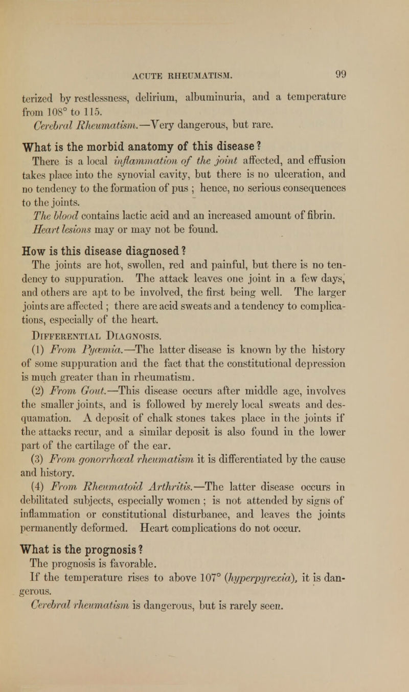 torized by restlessness, delirium, albuminuria, and a temperature from 108° to 115. Cerebral Rheumatism.—Very dangerous, but rare. What is the morbid anatomy of this disease ? There is a local inflammation of the joint affected, and effusion takes place into the synovial cavity, but there is no ulceration, and no tendency to the formation of pus ; hence, no serious consequences to the joints. The blood contains lactic acid and an increased amount of fibrin. Heart lesions may or may not be found. How is this disease diagnosed ? The joints are hot, swollen, red and painful, but there is no ten- dency to suppuration. The attack leaves one joint in a few days, and others are apt to be involved, the first being well. The larger joints are affected ; there are acid sweats and a tendency to complica- tions, especially of the heart. Differential Diagnosis. (1) From Pyaemia.—The latter disease is known by the history of some suppuration and the fact that the constitutional depression is much greater than in rheumatism. (2) From Gout.—This disease occurs after middle age, involves the smaller joints, and is followed by merely local sweats and des- quamation. A deposit of chalk stones takes place in the joints if the attacks recur, and a similar deposit is also found in the lower part of the cartilage of the ear. (3) From gonorrhoeal rheumatism it is differentiated by the cause and history. (4) From Rheumatoid Arthritis.—The latter disease occurs in debilitated subjects, especially women ; is not attended by signs of inflammation or constitutional disturbance, and leaves the joints permanently deformed. Heart complications do not occur. What is the prognosis ? The prognosis is favorable. If the temperature rises to above 107° (hyperpyrexia), it is dan- gerous. Cerebral rheumatism is dangerous, but is rarely seen.