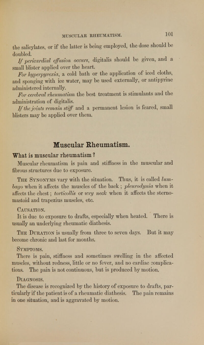 the salicylates, or if the latter is being employed, the dose should be doubled. If pericardial effusion occurs, digitalis should be given, and a small blister applied over the heart. For hyperpyrexia, a cold bath or the application of iced cloths, and sponging with ice water, may be used externally, or antipyrine administered internally. For cerebral rheumatism the best treatment is stimulants and the administration of digitalis. If the joints remain stiff and a permanent lesion is feared, small blisters may be applied over them. Muscular Rheumatism. What is muscular rheumatism ? Muscular rheumatism is pain and stiffness in the muscular and fibrous structures due to exposure. The Synonyms vary with the situation. Thus, it is called lum- bago when it affects the muscles of the back ; pleurodynia when it affects the chest; torticollis or wry neck when it affects the sterno- mastoid and trapezius muscles, etc. Causation. It is due to exposure to drafts, especially when heated. There is usually an underlying rheumatic diathesis. The Duration is usually from three to seven days. But it may become chronic and last for months. Symptoms. There is pain, stiffness and sometimes swelling in the affected muscles, without redness, little or no fever, and no cardiac complica- tions. The pain is not continuous, but is produced by motion. Diagnosis. The disease is recognized by the history of exposure to drafts, par- ticularly if the patient is of a rheumatic diathesis. The pain remains in one situation, and is aggravated by motion.