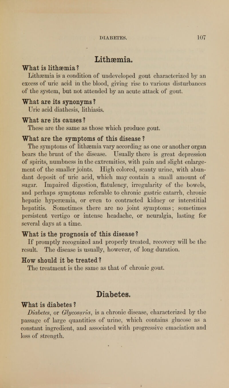 Lithaemia, What is lithaemia ? Lithaemia is a condition of undeveloped gout characterized by an excess of uric acid in the blood, giving rise to various disturbances of the system, but not attended by an acute attack of gout. What are its synonyms ? Uric acid diathesis, lithiasis. What are its causes ? These are the same as those which produce gout. What are the symptoms of this disease ? The symptoms of lithaemia vary according as one or another organ bears the brant of the disease. Usually there is great depression of spirits, numbness in the extremities, with pain and slight enlarge- ment of the smaller joints. High colored, scanty urine, with abun- dant deposit of uric acid, which may contain a small amount of sugar. Impaired digestion, flatulency, irregularity of the bowels, and perhaps symptoms referable to chronic gastric catarrh, chronic hepatic hyperaemia, or even to contracted kidney or interstitial hepatitis. Sometimes there are no joint symptoms; sometimes persistent vertigo or intense headache, or neuralgia, lasting for several days at a time. What is the prognosis of this disease ? If promptly recognized and properly treated, recovery will be the result. The disease is usually, however, of long duration. How should it be treated ? The treatment is the same as that of chronic gout. Diabetes. What is diabetes ? Diabetes, or Glycosuria, is a chronic disease, characterized by the passage of large quantities of urine, which contains glucose as a constant ingredient, and associated with progressive emaciation and loss of strength.