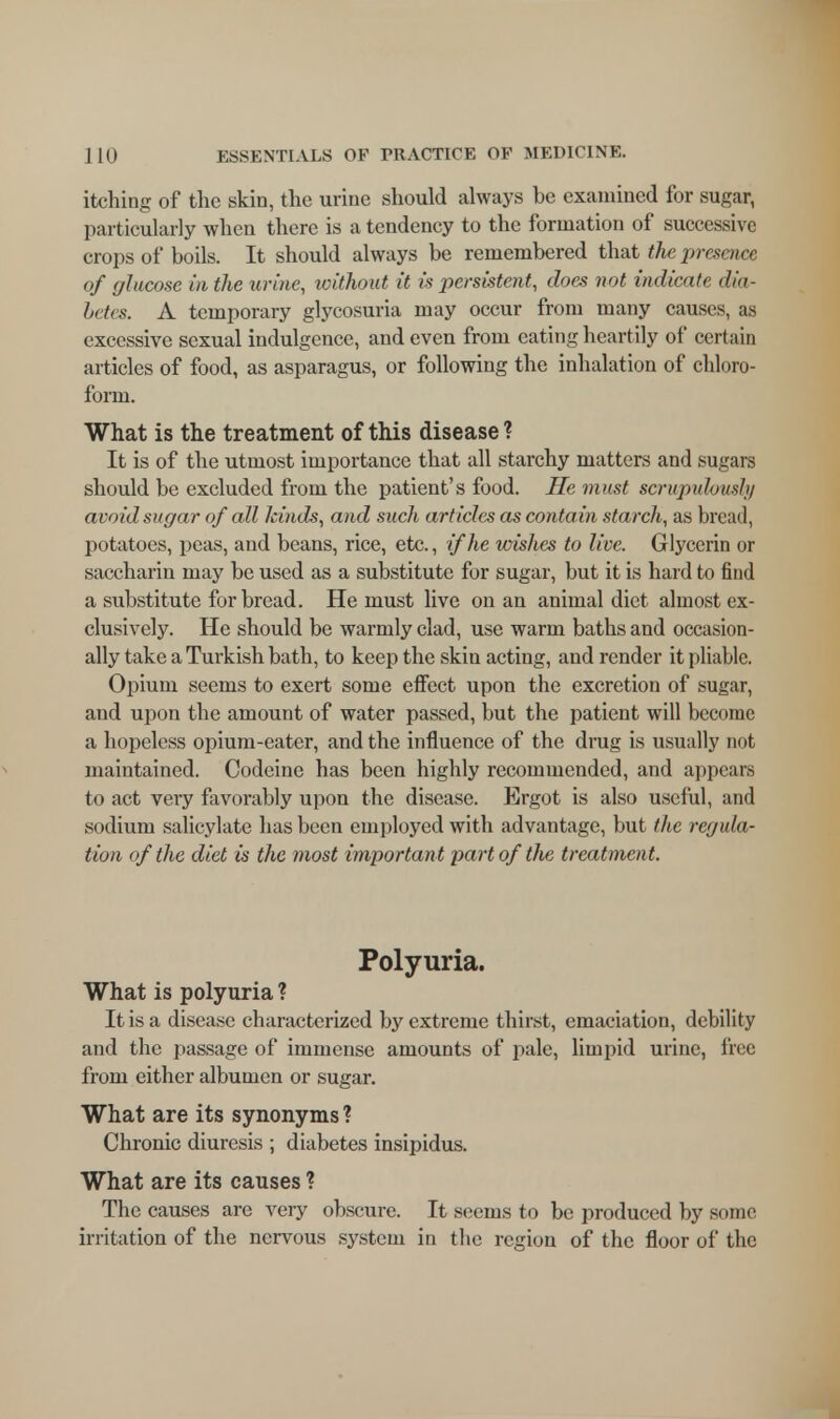 itching of the skin, the urine should always be examined for sugar, particularly when there is a tendency to the formation of successive crops of boils. It should always be remembered that the presence of glucose in the urine, without it is persistent, does not indicate dia- betes. A temporary glycosuria may occur from many causes, as excessive sexual indulgence, and even from eating heart ily of certain articles of food, as asparagus, or following the inhalation of chloro- form. What is the treatment of this disease ? It is of the utmost importance that all starchy matters and sugars should be excluded from the patient's food. He must scrupulously avoidsugar of all kinds, and such articles as contain starch, as bread, potatoes, peas, and beans, rice, etc., if he wishes to live. Glycerin or saccharin may be used as a substitute for sugar, but it is hard to find a substitute for bread. He must live on an animal diet almost ex- clusively. He should be warmly clad, use warm baths and occasion- ally take a Turkish bath, to keep the skin acting, and render it pliable. Opium seems to exert some effect upon the excretion of sugar, and upon the amount of water passed, but the patient will become a hopeless opium-eater, and the influence of the drug is usually not maintained. Codeine has been highly recommended, and appears to act very favorably upon the disease. Ergot is also useful, and sodium salicylate has been employed with advantage, but the regula- tion of the diet is the most importan t part of the treatment. Polyuria. What is polyuria ? It is a disease characterized by extreme thirst, emaciation, debility and the passage of immense amounts of pale, limpid urine, free from either albumen or sugar. What are its synonyms ? Chronic diuresis ; diabetes insipidus. What are its causes ? The causes are very obscure. It seems to be produced by some irritation of the nervous system in the region of the floor of the