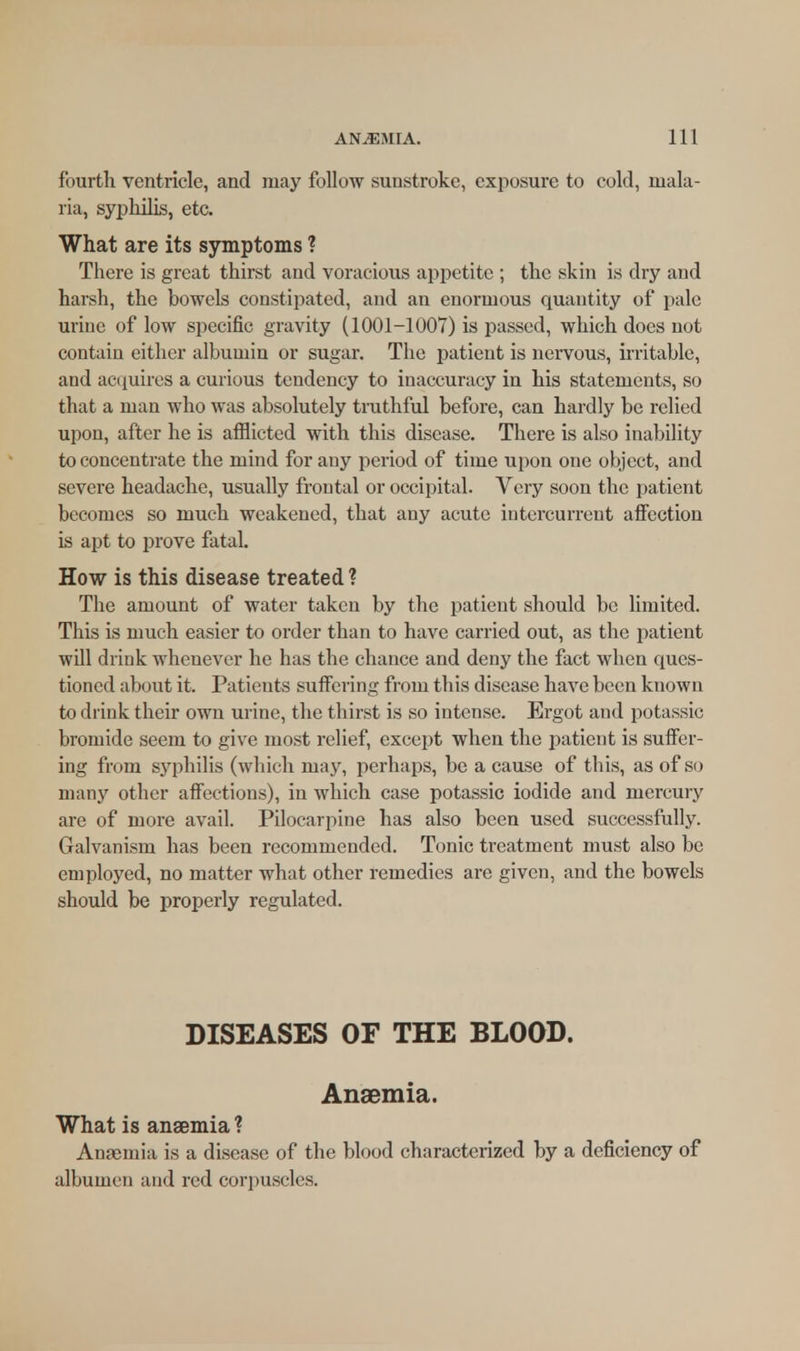 fourth ventricle, and may follow sunstroke, exposure to cold, mala- ria, syphilis, etc. What are its symptoms ? There is great thirst and voracious appetite ; the skin is dry and harsh, the bowels constipated, and an enormous quantity of pale urine of low specific gravity (1001-1007) is passed, which does not contain either albumin or sugar. The patient is nervous, irritable, and acquires a curious tendency to inaccuracy in his statements, so that a man who was absolutely truthful before, can hardly be relied upon, after he is afflicted with this disease. There is also inability to concentrate the mind for any period of time upon one object, and severe headache, usually frontal or occipital. Very soon the patient becomes so much weakened, that any acute intercurrent affection is apt to prove fatal. How is this disease treated? The amount of water taken by the patient should be limited. This is much easier to order than to have carried out, as the patient will drink whenever he has the chance and deny the fact when ques- tioned about it. Patients suffering from this disease have been known to drink their own urine, the thirst is so intense. Ergot and potassic bromide seem to give most relief, except when the patient is suffer- ing from syphilis (which may, perhaps, be a cause of this, as of so many other affections), in which case potassic iodide and mercury are of more avail. Pilocarpine has also been used successfully. Galvanism has been recommended. Tonic treatment must also be employed, no matter what other remedies are given, and the bowels should be properly regulated. DISEASES OF THE BLOOD. Anaemia. What is anaemia? Anaemia is a disease of the blood characterized by a deficiency of albumen and red corpuscles.