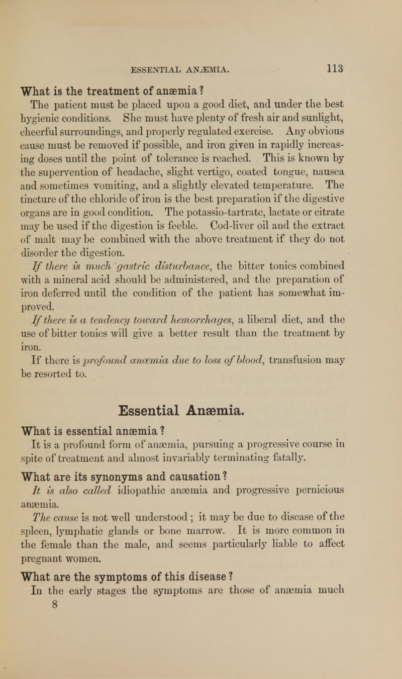 What is the treatment of anaemia ? The patient must be placed upon a good diet, and under the best hygienic conditions. She must have plenty of fresh air and sunlight, cheerful surroundings, and properly regulated exercise. Any obvious cause must be removed if possible, and iron given in rapidly increas- ing doses until the point of tolerance is reached. This is known by the supervention of headache, slight vertigo, coated tongue, nausea and sometimes vomiting, and a slightly elevated temperature. The tincture of the chloride of iron is the best preparation if the digestive organs are in good condition. The potassio-tartratc, lactate or citrate may be used if the digestion is feeble. Cod-liver oil and the extract of malt maybe combined with the above treatment if they do not disorder the digestion. If there is much gastric disturbance, the bitter tonics combined with a mineral acid should be administered, and the preparation of iron deferred until the condition of the patient has somewhat im- proved. If there is a tendency toward hemorrhages, a liberal diet, and the use of bitter tonics will give a better result than the treatment by iron. If there is profound anaemia due to loss of blood, transfusion may be resorted to. Essential Anaemia. What is essential anaemia ? It is a profound form of anaemia, pursuing a progressive course in spite of treatment and almost invariably terminating fatally. What are its synonyms and causation ? It is also called idiopathic anaemia and progressive pernicious anaemia. The cause is not well understood ; it may be due to disease of the spleen, lymphatic glands or bone marrow. It is more common in the female than the male, and seems particularly liable to affect pregnant women. What are the symptoms of this disease ? In the early stages the symptoms are those of anaemia much 8