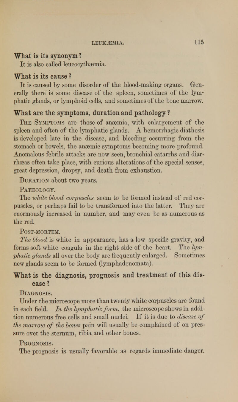 What is its synonym ? It is also called leucocythaemia, What is its cause ? It is caused by some disorder of the blood-making organs. Gen- erally there is some disease of the spleen, sometimes of the lym- phatic glands, or lymphoid cells, and sometimes of the bone marrow. What are the symptoms, duration and pathology ? The Symptoms are those of anaemia, with enlargement of the spleen and often of the lymphatic glands. A hemorrhagic diathesis is developed late in the disease, and bleeding occurring from the stomach or bowels, the anaemic symptoms becoming more profound. Anomalous febrile attacks are now seen, bronchial catarrhs and diar- rhoeas often take place, with curious alterations of the special senses, great depression, dropsy, and death from exhaustion. Duration about two years. Pathology. The white blood corpuscles seem to be formed instead of red cor- puscles, or perhaps fail to be transformed into the latter. They are enormously increased in number, and may even be as numerous as the red. Post-mortem. The blood is white in appearance, has a low specific gravity, and forms soft white coagula in the right side of the heart. The lym- phatic glands all over the body are frequently enlarged. Sometimes new glands seem to be formed (lymphadenomata). What is the diagnosis, prognosis and treatment of this dis- ease ? Diagnosis. Under the microscope more than twenty white corpuscles are found in each field. In the lymphatic form, the microscope shows in addi- tion numerous free cells and small nuclei. If it is due to disease of the marrow of the bones pain will usually be complained of on pres- sure over the sternum, tibia and other bones. Prognosis. The prognosis is usually favorable as regards immediate danger.