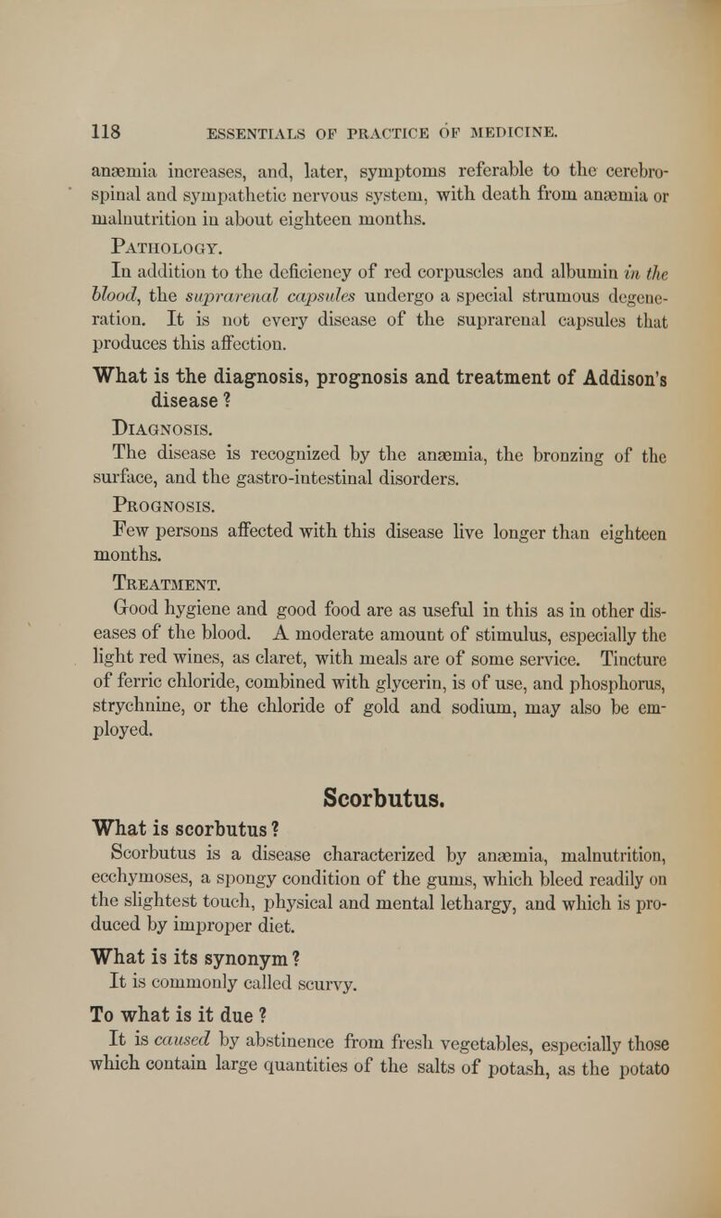 anaemia increases, and, later, symptoms referable to the cerebro- spinal and sympathetic nervous system, with death from anaemia or maluutrition in about eighteen months. Pathology. In addition to the deficiency of red corpuscles and albumin in the blood, the suprarenal capsules undergo a special strumous degene- ration. It is not every disease of the suprarenal capsules that produces this affection. What is the diagnosis, prognosis and treatment of Addison's disease ? Diagnosis. The disease is recognized by the anaemia, the bronzing of the surface, and the gastro-intestinal disorders. Prognosis. Few persons affected with this disease live longer than eighteen months. Treatment. Good hygiene and good food are as useful in this as in other dis- eases of the blood. A moderate amount of stimulus, especially the light red wines, as claret, with meals are of some service. Tincture of ferric chloride, combined with glycerin, is of use, and phosphorus, strychnine, or the chloride of gold and sodium, may also be em- ployed. Scorbutus. What is scorbutus ? Scorbutus is a disease characterized by anaemia, malnutrition, ecchymoses, a spongy condition of the gums, which bleed readily on the slightest touch, physical and mental lethargy, and which is pro- duced by improper diet. What is its synonym ? It is commonly called scurvy. To what is it due ? It is caused by abstinence from fresh vegetables, especially those which contain large quantities of the salts of potash, as the potato