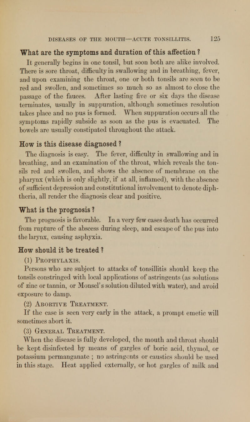 What are the symptoms and duration of this affection ? It generally begins in one tonsil, but soon both are alike involved. There is sore throat, difficulty in swallowing and in breathing, fever, and upon examining the throat, one or both tonsils are seen to be red and swollen, and sometimes so much so as almost to close the passage of the fauces. After lasting five or six days the disease terminates, usually in suppuration, although sometimes resolution takes place and no pus is formed. When suppuration occurs all the symptoms rapidly subside as soon as the pus is evacuated. The bowels are usually constipated throughout the attack. How is this disease diagnosed ? The diagnosis is easy. The fever, difficulty in swallowing and in breathing, and an examination of the throat, which reveals the ton- sils red and swollen, and shows the absence of membrane on the pharynx (which is only slightly, if at all, inflamed), with the absence of sufficient depression and constitutional involvement to denote diph- theria, all render the diagnosis clear and positive. What is the prognosis ? The prognosis is favorable. In a very few cases death has occurred from rupture of the abscess during sleep, and escape of the pus into the larynx, causing asphyxia. How should it be treated ? (1) Prophylaxis. Persons who are subject to attacks of tonsillitis should keep the tonsils constringed with local applications of astringents (as solutions of zinc or tannin, or Monsel's solution diluted with water), and avoid exposure to damp. (2) Abortive Treatment. If the case is seen very early in the attack, a prompt emetic will sometimes abort it. (3) General Treatment. When the disease is fully developed, the mouth and throat should be kept disinfected by means of gargles of boric acid, thymol, or potassium permanganate ; no astringents or caustics should be used in this stage. Heat applied externally, or hot gargles of milk and