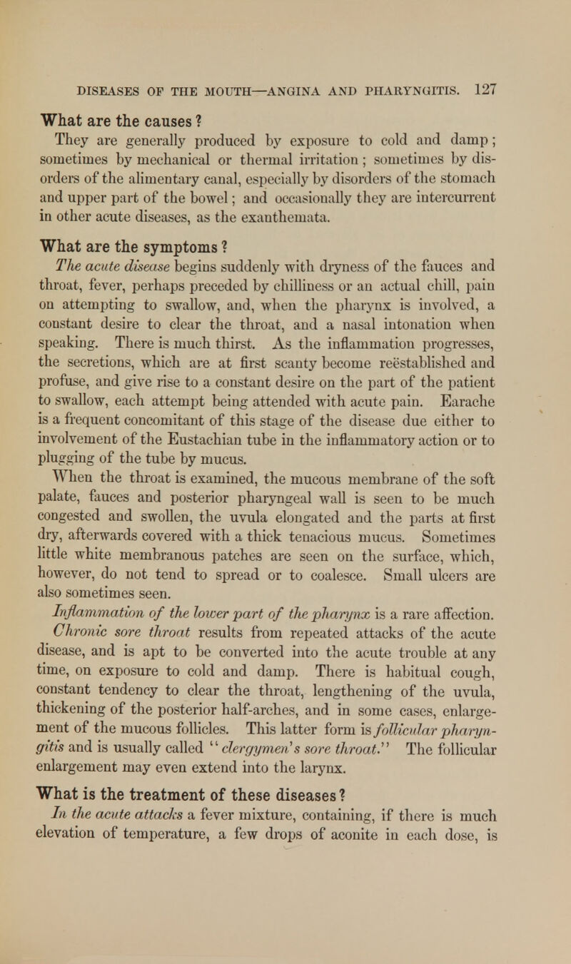 What are the causes ? They are generally produced by exposure to cold and damp; sometimes by mechanical or thermal irritation; sometimes by dis- orders of the alimentary canal, especially by disorders of the stomach and upper part of the bowel; and occasionally they are intercurrent in other acute diseases, as the exanthemata. What are the symptoms ? The acute disease begins suddenly with dryness of the fauces and throat, fever, perhaps preceded by chilliness or an actual chill, pain on attempting to swallow, and, when the pharynx is involved, a constant desire to clear the throat, and a nasal intonation when speaking. There is much thirst. As the inflammation progresses, the secretions, which are at first scanty become reestablished and profuse, and give rise to a constant desire on the part of the patient to swallow, each attempt being attended with acute pain. Earache is a frequent concomitant of this stage of the disease due either to involvement of the Eustachian tube in the inflammatory action or to plugging of the tube by mucus. When the throat is examined, the mucous membrane of the soft palate, fauces and posterior pharyngeal wall is seen to be much congested and swollen, the uvula elongated and the parts at first dry, afterwards covered with a thick tenacious mucus. Sometimes little white membranous patches are seen on the surface, which, however, do not tend to spread or to coalesce. Small ulcers are also sometimes seen. Inflammation of the lower part of the pharynx is a rare affection. Chronic sore throat results from repeated attacks of the acute disease, and is apt to be converted into the acute trouble at any time, on exposure to cold and damp. There is habitual cough, constant tendency to clear the throat, lengthening of the uvula, thickening of the posterior half-arches, and in some cases, enlarge- ment of the mucous follicles. This latter form is follicular pharyn- gitis and is usually called  clergymen's sore throat'1 The follicular enlargement may even extend into the larynx. What is the treatment of these diseases ? the acute attacks a fever mixture, containing, if there is much elevation of temperature, a few drops of aconite in each dose, is