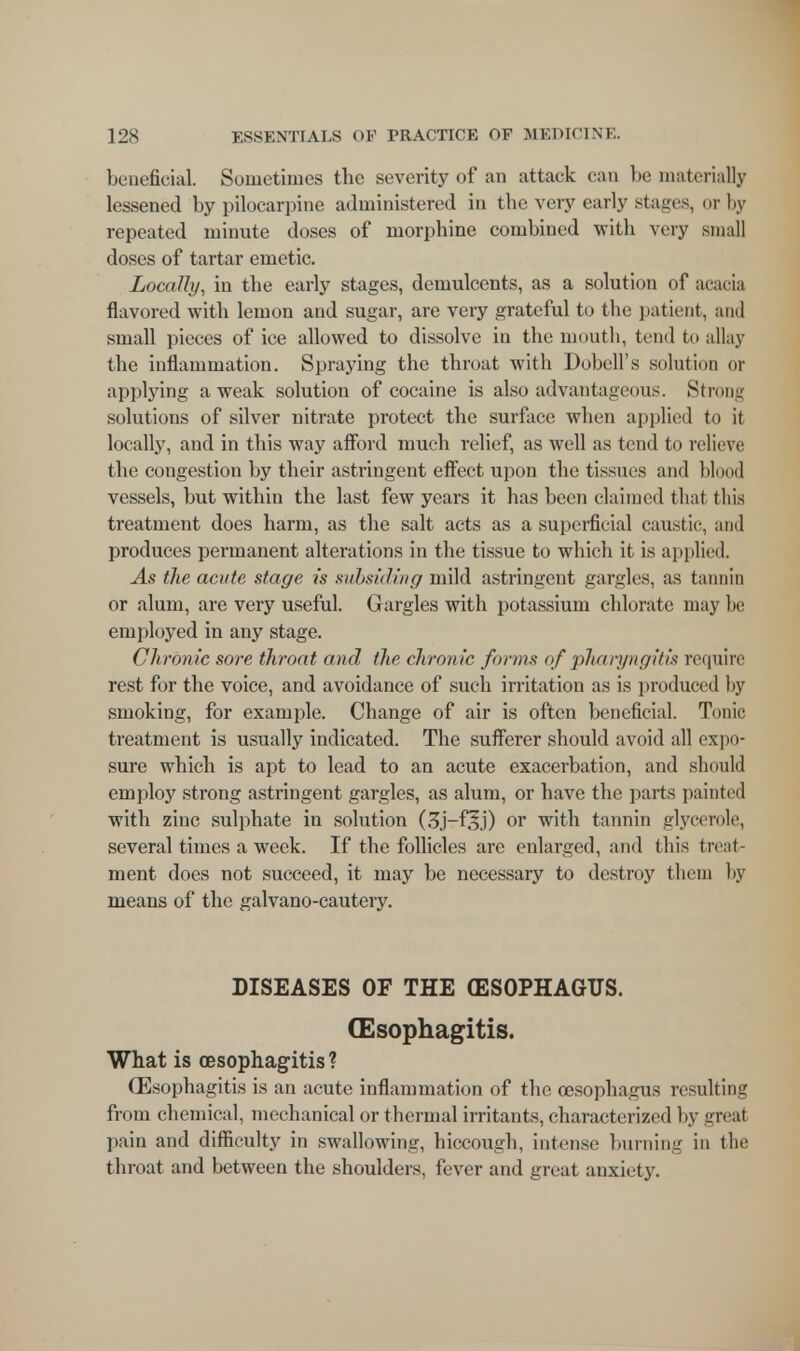 beneficial. Sometimes the severity of an attack can be materially lessened by pilocarpine administered in the very early stages, or by repeated minute doses of morphine combined with very small doses of tartar emetic. Locally, in the early stages, demulcents, as a solution of acacia flavored with lemon and sugar, are very grateful to the patient, and small pieces of ice allowed to dissolve in the mouth, tend to allay the inflammation. Spraying the throat with Dobell's solution or applying a weak solution of cocaine is also advantageous. Strong solutions of silver nitrate protect the surface when applied to it locally, and in this way afford much relief, as well as tend to relieve the congestion by their astringent effect upon the tissues and blood vessels, but within the last few years it has been claimed that this treatment does harm, as the salt acts as a superficial caust ic, and produces permanent alterations in the tissue to which it is applied. As the acute stage is subsiding mild astringent gargles, as tannin or alum, are very useful. Gargles with potassium chlorate may be employed in any stage. Chronic sore throat and the chronic forms of pharyngitis require rest for the voice, and avoidance of such irritation as is produced by smoking, for example. Change of air is often beneficial. Tunic treatment is usually indicated. The sufferer should avoid all expo- sure which is apt to lead to an acute exacerbation, and should employ strong astringent gargles, as alum, or have the parts painted with zinc sulphate in solution (3j-fs.i) or with tannin glycerole, several times a week. If the follicles are enlarged, and this treat- ment does not succeed, it may be necessary to destroy them by means of the galvano-cautery. DISEASES OF THE (ESOPHAGUS. Oesophagitis. What is oesophagitis? Oesophagitis is an acute inflammation of the oesophagus resulting from chemical, mechanical or thermal irritants, characterized by great pain and difficulty in swallowing, hiccough, intense burning in the throat and between the shoulders, fever and great anxiety.