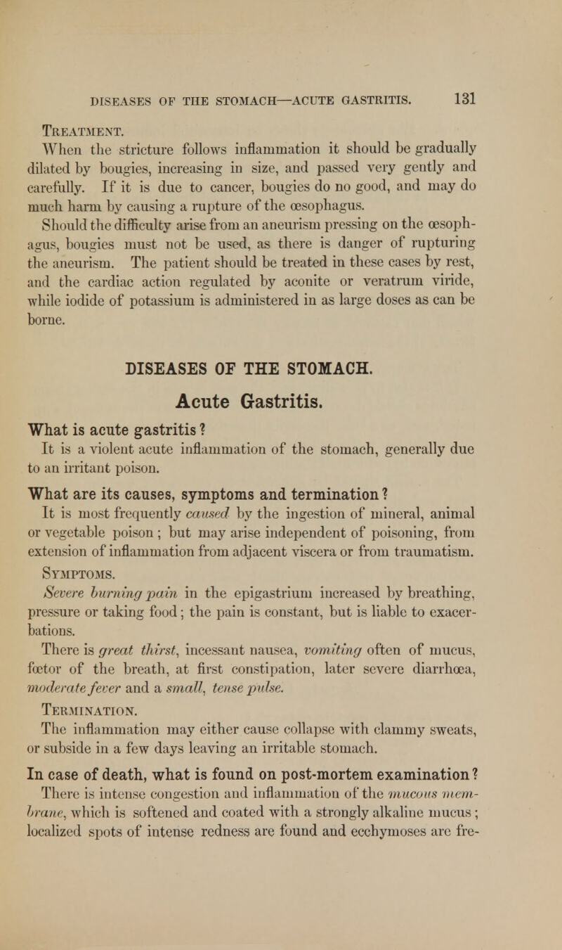 Treatment. When the stricture follows inflammation it should be gradually dilated by bougies, increasing in size, and passed very gently and carefully. If it is due to cancer, bougies do no good, and may do much harm by causing a rupture of the oesophagus. Should the difficulty arise from an aneurism pressing on the oesoph- agus, bougies must not be used, as there is danger of rupturing the aneurism. The patient should be treated in these cases by rest, and the cardiac action regulated by aconite or veratrum viride, while iodide of potassium is administered in as large doses as can be borne. DISEASES OF THE STOMACH. Acute Gastritis. What is acute gastritis ? It is a violent acute inflammation of the stomach, generally due to an irritant poison. What are its causes, symptoms and termination ? It is most frequently caused by the ingestion of mineral, animal or vegetable poison ; but may arise independent of poisoning, fr< mi extension of inflammation from adjacent viscera or from traumatism. Symptoms. Severe burning pain in the epigastrium increased by breathing, pressure or taking food; the pain is constant, but is liable to exacer- bations. There is great thirst, incessant nausea, vomiting often of mucus, foetor of the breath, at first constipation, later severe diarrhoea, moderate fever and a small, tense pulse. Termination. The inflammation may either cause collapse with clammy sweats, or subside in a few days leaving an irritable stomach. In case of death, what is found on post-mortem examination? There is intense congestion and inflammation of the mucous mem- brane, which is softened and coated with a strongly alkaline mucus ; localized spots of intense redness are found and ecchymoses are fre-