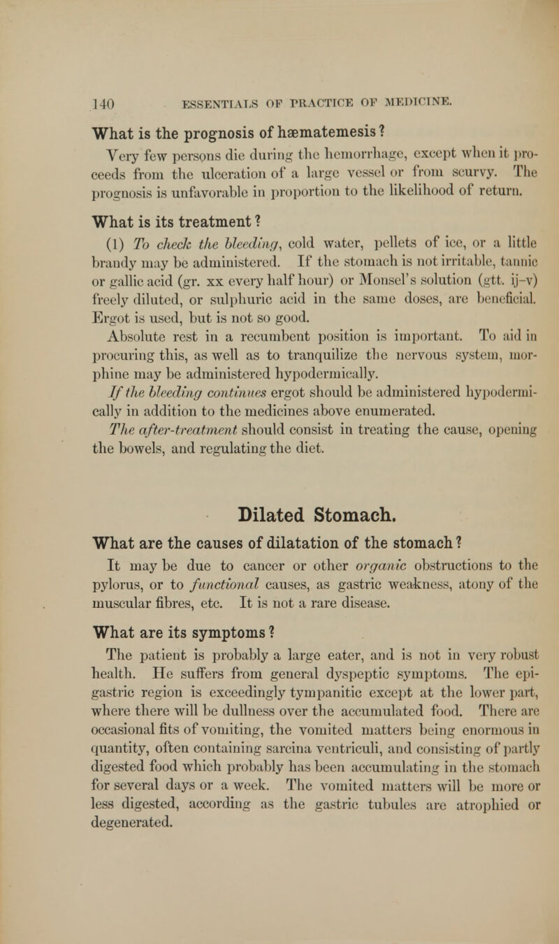 What is the prognosis of haematemesis ? Very few persons die during the hemorrhage, except when it pro- ceeds from the ulceration of a large vessel or from scurvy. The prognosis is unfavorable in proportion to the likelihood of return. What is its treatment ? (1) To checJc the bleeding, cold water, pellets of ice, or a little brandy may be administered. If the .stomach is not irritable, tannic or gallic acid (gr. xx every half hour) or Monsel's solution (gtt. ij-v) freely diluted, or sulphuric acid in the same doses, are beneficial Ergot is used, but is not so good. Absolute rest in a recumbent position is important. To aid in procuring this, as well as to tranquilize the nervous system, mor- phine may be administered hypodermically. If the bleeding continues ergot should be administered hypodermi- cally in addition to the medicines above enumerated. The after-treatment should consist in treating the cause, opening the bowels, and regulating the diet. Dilated Stomach. What are the causes of dilatation of the stomach ? It maybe due to cancer or other organic obstructions to the pylorus, or to functional causes, as gastric weakness, atony of the muscular fibres, etc. It is not a rare disease. What are its symptoms ? The patient is probably a large eater, and is not in very robusl health. He suffers from general dyspeptic symptoms. The epi- gastric region is exceedingly tympanitic except at the lower part, where there will be dullness over the accumulated food. There are occasional fits of vomiting, the vomited matters being enormous in quantity, often containing sarcina ventriculi, and consisting of partly digested food which probably has been accumulating in the stomach for several days or a week. The vomited matters will be more or less digested, according as the gastric tubules are atrophied or degenerated.