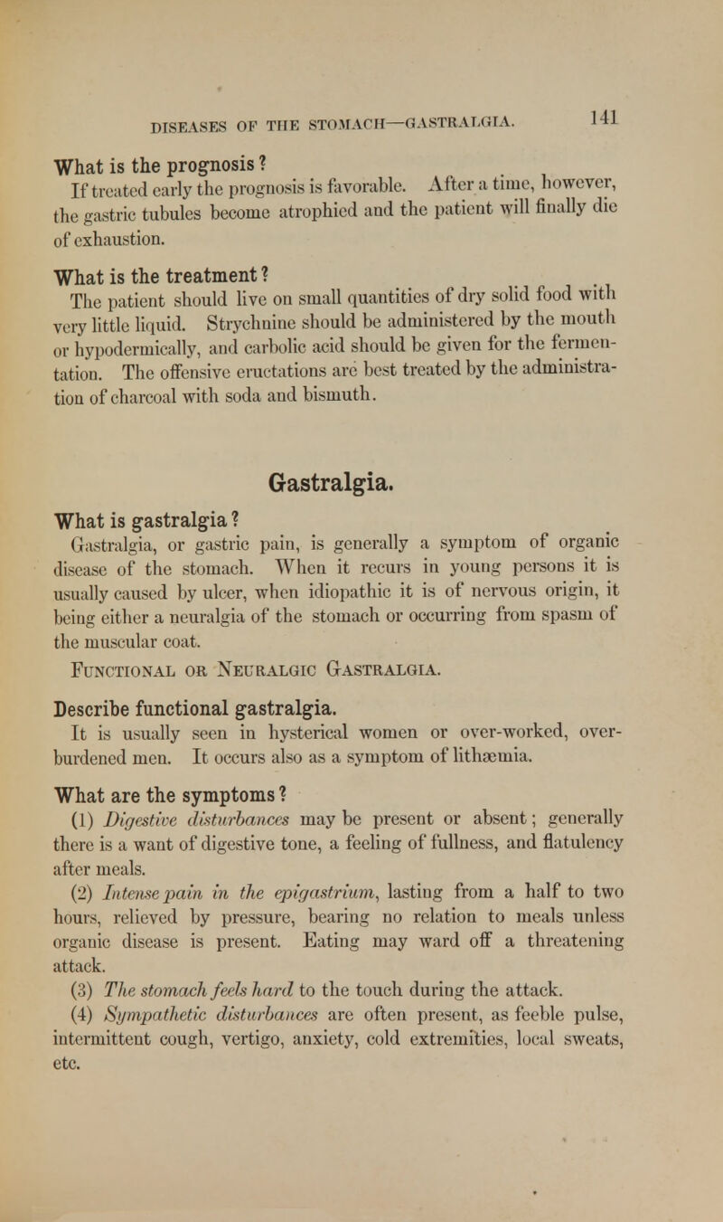 What is the prognosis ? If treated early the prognosis is fav« >rable. After a tune, however, the gastric tubules become atrophied and the patient will finally die of exhaustion. What is the treatment ? The patient should live on small quantities of dry solid food with very little liquid. Strychnine should be administered by the mouth or hypodermically, and carbolic acid should be given for the fermen- tation. The offensive eructations arc best treated by the administra- tion of charcoal with soda and bismuth. Gastralgia. What is gastralgia ? Gastralgia, or gastric pain, is generally a symptom of organic disease of the stomach. When it recurs in young persons it is usually caused by ulcer, when idiopathic it is of nervous origin, it being either a neuralgia of the stomach or occurring from spasm of the muscular coat. Functional or Neuralgic GtAstralgia. Describe functional gastralgia. It is usually seen in hysterical women or over-worked, over- burdened men. It occurs also as a symptom of lithaemia. What are the symptoms ? (1) Digestive disturbances may be present or absent; generally there is a want of digestive tone, a feeling of fullness, and flatulency after meals. (2) Intense pain in the epigastrium, lasting from a half to two hours, relieved by pressure, bearing no relation to meals unless organic disease is present. Eating may ward off a threatening attack. (3) The stomach feels hard to the touch during the attack. (4) Sympathetic disturbances are often present, as feeble pulse, intermittent cough, vertigo, anxiety, cold extremities, local sweats, etc.