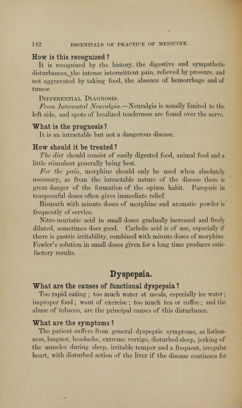 How is this recognized ? It is recognized by the history, the digestive and sympathetic disturbances,^the intense intermittent pain, relieved by pressure, and not aggravated by taking food, the absence of hemorrhage and of tumor. Differential Diagnosis. From Intercostal Neuralgia,—Neuralgia is usually limited to the left side, and spots of localized tenderness are found over the nerve. What is the prognosis ? It is an intractable but not a dangerous disease. How should it be treated ? The diet should consist of easily digested food, animal food and a little stimulant generally being best. For the pain, morphine should only be used when absolutely necessary, as from the intractable nature of the disease there is great danger of the formation of the opium habit. Paregoric in teaspoonful doses often gives immediate relief. Bismuth with minute doses of morphine and aromatic powder is frequently of sendee. Nitro-muriatic acid in small doses gradually increased and freely diluted, sometimes does good. Carbolic acid is of use, especially if there is gastric irritability, combined with minute doses of morphine. Fowler's solution in small doses given for a long time produces satis- factory results. Dyspepsia. What are the causes of functional dyspepsia ? Too rapid eating ; too much water at meals, especially ice water; improper food ; want of exercise ; too much tea or coffee ; and tin; abuse of tobacco, are the principal causes of this disturbance. What are the symptoms ? The patient suffers from general dyspeptic symptoms, as listlt88- ness, languor, headache, extreme vertigo, disturbed sleep, jerking of the muscles during sleep, irritable temper and a frequent, irregular heart, with disturbed action of the liver if the disease continues for