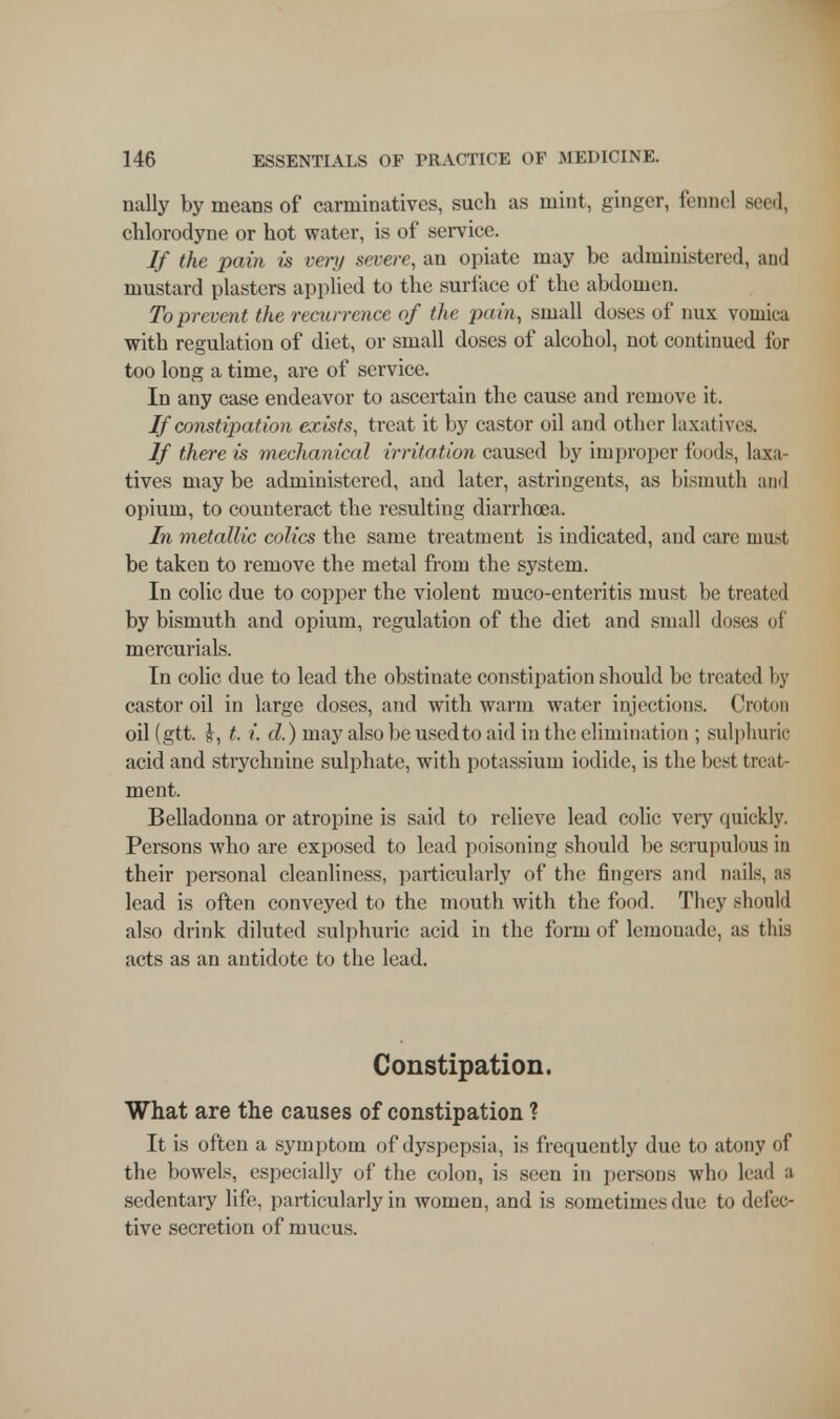 nally by means of carminatives, such as mint, ginger, fennel seed, chlorodyne or hot water, is of service. If the pain is ver>/ severe, an opiate may be administered, and mustard plasters applied to the surface of the abdomen. To prevent the recurrence of the pain, small doses of mix vomica with regulation of diet, or small doses of alcohol, not continued for too long a time, are of service. In any case endeavor to ascertain the cause and remove it. If constipation exists, treat it by castor oil and other laxatives. If there is mechanical irritation caused by improper funds, laxa- tives may be administered, and later, astringents, as bismuth and opium, to counteract the resulting diarrhoea. In metallic colics the same treatment is indicated, and care must be taken to remove the metal from the system. In colic due to copper the violent muco-enteritis must be treated by bismuth and opium, regulation of the diet and small doses of mercurials. In colic due to lead the obstinate constipation should be treated by castor oil in large doses, and with warm water injections. Croton oil (gtt. i, t. i. d.) may also be used to aid in the elimination ; sulphuric acid and strychnine sulphate, with potassium iodide, is the best treat- ment. Belladonna or atropine is said to relieve lead colic very quickly. Persons who are exposed to lead poisoning should be scrupulous in their personal cleanliness, particularly of the fingers and nails, as lead is often conveyed to the mouth with the food. They should also drink diluted sulphuric acid in the form of lemonade, as this acts as an antidote to the lead. Constipation. What are the causes of constipation ? It is often a symptom of dyspepsia, is frequently due to atony of the bowels, especially of the colon, is seen in persons who lead a sedentary life, particularly in women, and is sometimes due to defec- tive secretion of mucus.