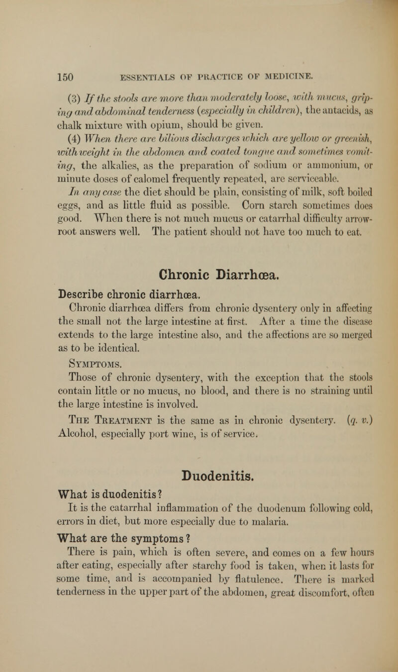 (3) If the stools are more than moderately loose, with mucus, grip- ing and abdominal tenderness {especially in children), the antacids, aa chalk mixture with opium, should be given. (4) When there arc bilious discharges which are yellow or greenish, unihweight in the abdomen and coated tongue and sometimes vomit- ing, the alkalies, as the preparation of sodium or ammonium, or minute doses of calomel frequently repeated, are serviceable. In any case the diet should be plain, consisting of milk, soft boiled eggs, and as little fluid as possible. Corn starch sometimes dues good. When there is not much mucus or catarrhal difficulty arrow- root answers well. The patient should not have too much to eat. Chronic Diarrhoea. Describe chronic diarrhoea. Chronic diarrhoea differs from chronic dysentery only in affecting the small not the large intestine at first. After a time the disease extends to the large intestine also, and the affections are so merged as to be identical. Symptoms. Those of chronic dysentery, with the exception that the stools contain little or no mucus, no blood, and there is no straining until the large intestine is involved. The Treatment is the same as in chronic dysentery, (q. v.) Alcohol, especially port wine, is of service. Duodenitis. What is duodenitis ? It is the catarrhal inflammation of the duodenum following cold, errors in diet, but more especially due to malaria. What are the symptoms ? There is pain, which is often severe, and comes on a few hours after eating, especially after starchy food is taken, when it lasts for some time, and is accompanied by flatulence. There is marked tenderness in the upper part of the abdomen, great discomfort, often