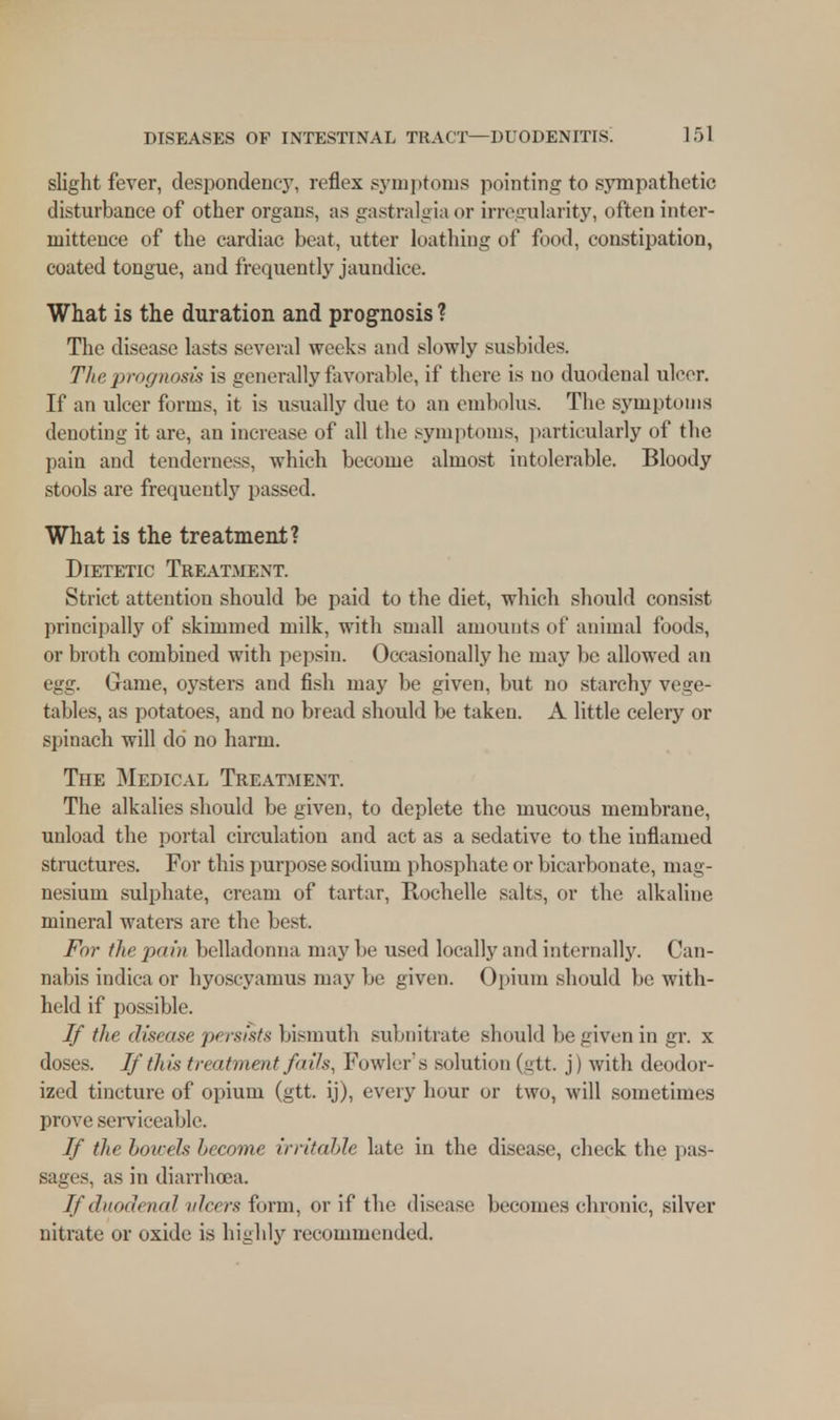 slight fever, despondency, reflex symptoms pointing to sympathetic disturbance of other organs, as gastralgia or irregularity, often inter- mitteuce of the cardiac beat, utter loathing of food, constipation, coated tongue, and frequently jaundice. What is the duration and prognosis ? The disease lasts several weeks and slowly susbides. The prognosis is generally favorable, if there is no duodenal ulcer. If an ulcer forms, it is usually clue to an embolus. The symptoms denoting it are, an increase of all the symptoms, particularly of the pain and tenderness, which become almost intolerable. Bloody stools are frequently passed. What is the treatment? Dietetic Treatment. Strict attention should be paid to the diet, which should consist principally of skimmed milk, with small amounts of animal foods, or broth combined with pepsin. Occasionally he may be allowed an egg. Game, oysters and fish may be given, but no starchy vege- tables, as potatoes, and no bread should be taken. A little celery or spinach will do no harm. The Medical Treatment. The alkalies should be given, to deplete the mucous membrane, unload the portal circulation and act as a sedative to the inflamed structures. For this purpose sodium phosphate or bicarbonate, mag- nesium sulphate, cream of tartar, Rochelle salts, or the alkaline mineral waters are the best. For the pain belladonna may be used locally and internally. Can- nabis indica or hyoscyamus may be given. Opium should be with- held if possible. If the disease persists bismuth subnitrate should be given in gr. x doses. If this treatment fails, Fowler's solution (gtt. j) with deodor- ized tincture of opium (gtt. ij), every hour or two, will sometimes prove serviceable. If the boicels become irritable late in the disease, check the pas- sages, as in diarrhoea. If duodenal ulcers form, or if the disease becomes chronic, silver nitrate or oxide is highly recommended.