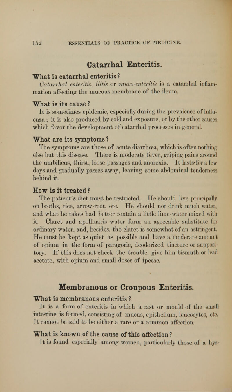 Catarrhal Enteritis. What is catarrhal enteritis ? Catarrhal enteritis, (litis or muco-enteritis is a catarrhal inflam- mation affecting the mucous membrane of the ileum. What is its cause ? It is sometimes epidemic, especially during the prevalence of influ- enza ; it is also produced by cold and exposure, or by the other causes which favor the development of catarrhal processes in general. What are its symptoms ? The symptoms are those of acute diarrhoea, which is often nothing else but this disease. There is moderate fever, griping pains around the umbilicus, thirst, loose passages and anorexia. It lasts*for a few days and gradually passes away, leaving some abdominal tenderness behind it. How is it treated ? The patient's diet must be restricted. He should live principally on broths, rice, arrow-root, etc. He should not drink much water, and what he takes had better contain a little lime-water mixed with it. Claret and apollinaris water form an agreeable substitute for ordinary water, and, besides, the claret is somewhat of an astringent. He must be kept as quiet as possible and have a moderate amounl of opium in the form of paragoric, deodorized tincture or sup)iosi- tory. If this does not check the trouble, give him bismuth or lead acetate, with opium and small doses of ipecac. Membranous or Croupous Enteritis. What is membranous enteritis ? It is a form of enteritis in which a cast or mould of the small intestine is formed, consisting of mucus, epithelium, leucocytes, etc. It cannot be said to be either a rare or a common affection. What is known of the cause of this affection? It is found especially among women, particularly those of a hys-