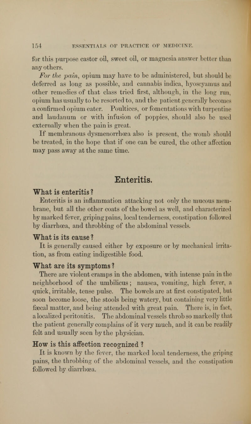 for this purpose castor oil, sweet oil, or magnesia answer better than any others. For the pain, opium may have to be administered, but should be deferred as long as possible, and cannabis indica, hyoscyamus and other remedies of that class tried first, although, in the long run. opium has usually to be resorted to, and the patient generally becomes a confirmed opium eater. Poultices, or fomentations with turpentine and laudanum or with infusion of poppies, should also be used externally when the pain is great. If membranous dysmenorrhea also is present, the womb should be treated, in the hope that if one can be cured, the other affection may pass away at the same time. Enteritis. What is enteritis ? Enteritis is an inflammation attacking not only the mucous mem- brane, but all the other coats of the bowel as well, and characterized by marked fever, griping pains, local tenderness, constipation followed by diarrhoea, and throbbing of the abdominal vessels. What is its cause ? It is generally caused either by exposure or by mechanical irrita- tion, as from eating indigestible food. What are its symptoms ? There are violent cramps in the abdomen, with intense pain in the neighborhood of the umbilicus; nausea, vomiting, high fever, a quick, irritable, tense pulse. The bowels are at first constipated, hut soon become loose, the stools being watery, but containing very little faecal matter, and being attended with great pain. There is, in fact, a localized peritonitis. The abdominal vessels throb so markedly that the patient generally complains of it very much, and it can be readily felt and usually seen by the physician. How is this affection recognized ? It is known by the fever, the marked local tenderness, the griping pains, the throbbing of the abdominal vessels, and the constipation followed by diarrhoea.