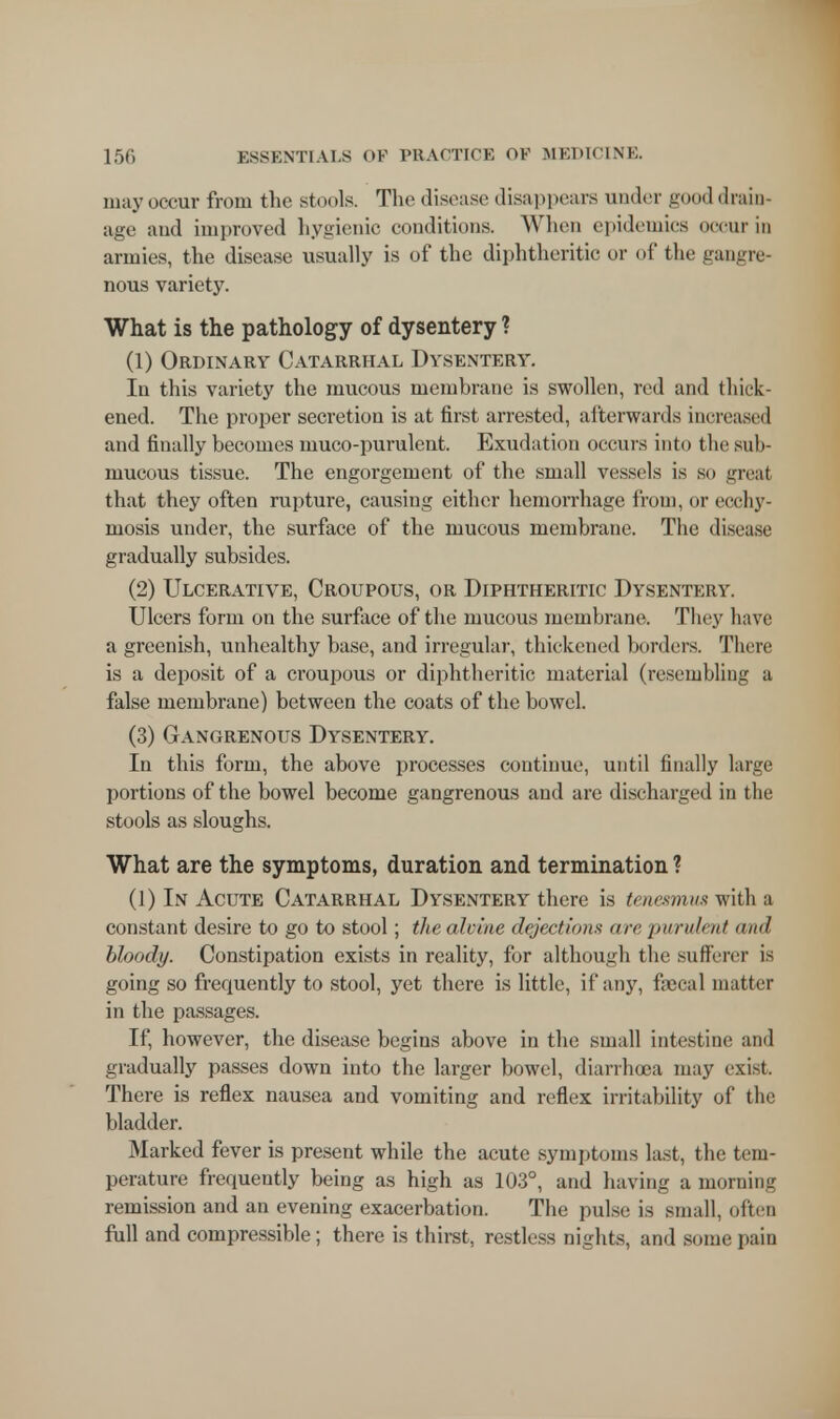may occur from the stools. The disease disappears under good drab- age and improved hygienic conditions. When epidemics occur in armies, the disease usually is of the diphtheritic or of the gangre- nous variety. What is the pathology of dysentery ? (1) Ordinary Catarrhal Dysentery. In this variety the mucous membrane is swollen, red and thick- ened. The proper secretion is at first arrested, afterwards increased and finally becomes muco-purulent. Exudation occurs into the sub- mucous tissue. The engorgement of the small vessels is so great that they often rupture, causing either hemorrhage from, or ecchy- mosis under, the surface of the mucous membrane. The disease gradually subsides. (2) Ulcerative, Croupous, or Diphtheritic Dysentery. Ulcers form on the surface of the mucous membrane. They have a greenish, unhealthy base, and irregular, thickened borders. There is a deposit of a croupous or diphtheritic material (resembling a false membrane) between the coats of the bowel. (3) Gangrenous Dysentery. In this form, the above processes continue, until finally large portions of the bowel become gangrenous and are discharged in the stools as sloughs. What are the symptoms, duration and termination ? (1) In Acute Catarrhal Dysentery there is tenesmus with a constant desire to go to stool; the akine dejection* are purulent and bloody. Constipation exists in reality, for although the sufferer is going so frequently to stool, yet there is little, if any, faecal matter in the passages. If, however, the disease begins above in the small intestine and gradually passes down into the larger bowel, diarrhea may exist. There is reflex nausea and vomiting and reflex irritability of the bladder. Marked fever is present while the acute symptoms last, the tem- perature frequently being as high as 103°, and having a morning remission and an evening exacerbation. The pulse is small, often full and compressible; there is thirst, restless nights, and some pain