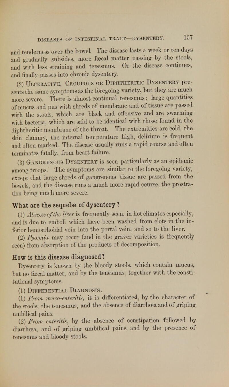 and tenderness over the bowel. The disease lasts a week or ten days and gradually subsides, more faecal matter passing by the stools, and with less straining and tenesmus. Or the disease continues, ami finally passes into chronic dysentery. (2) Ulcerative, Croupous or Diphtheritic Dysentery pre- sents the same symptoms as the foregoing variety, but they are much more severe. There is almost continual tenesmus ; large quantities of mucus and pus with shreds of membrane and of tissue are passed with the stools, which are black and offensive and are swarming with bacteria, which are said to be identical with those found in the diphtheritic membrane of the throat. The extremities are cold, the skin clammy, the internal temperature high, delirium is frequent and often marked. The disease usually runs a rapid course and often terminates fatally, from heart failure. (3) Gangrenous Dysentery is seen particularly as an epidemic among troops. The symptoms are similar to the foregoing variety, except that large shreds of gangrenous tissue are passed from the bowels, and the disease runs a much more rapid course, the prostra- tion being much more severe. What are the sequelae of dysentery ? (1) Abscess of th< liveria frequently seen, in hot climates especially, and is due to emboli which have been washed from clots in the in- ferior hemorrhoidal vein into the portal vein, and so to the liver. (2) Pyaemia may occur (and in the graver varieties is frequently seen) from absorption of the products of decomposition. How is this disease diagnosed? Dysentery is known by the bloody stools, which contain mucus, but no faecal matter, and by the tenesmus, together with the consti- tutional symptoms. (1) Differential Diagnosis. (1) From mum-enteritis, it is differentiated, by the character of the stools, the tenesmus, and the absence of diarrhoea and of griping umbilical pains. (2) From enteritis, by the absence of constipation followed by diarrhoea, and of griping umbilical pains, and by the presence of tenesmus and bloody stools.