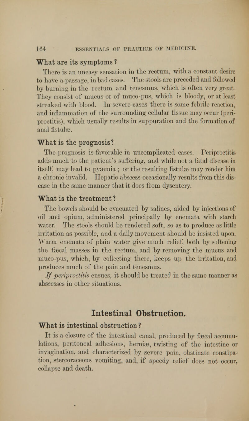 What are its symptoms ? There is an uneasy sensation in the rectum, with a constant desire to have a passage, in bad cases. The stools arc preceded and followed by burning in the rectum and tenesmus, which is often very great. They consist of mucus or of muco-pus, which is bloody, or at least streaked with blood. In severe cases there is sonic febrile reaction, and inflammation of the surrounding cellular tissue may occur (peri- proctitis), which usually results in suppuration and the formation of anal fistulas. What is the prognosis ? The prognosis is favorable in uncomplicated cases. Periproctitis adds much to the patient's suffering, and while not a fatal disease in itself, may lead to pyaemia ; or the resulting fistulas may render him a chronic invalid. Hepatic abscess occasionally results from this dis- ease in the same manner that it does from dysentery. What is the treatment ? The bowels should be evacuated by salines, aided by injection- of oil and opium, administered principally by enemata with starch water. The stools should be rendered soft, so as to produce as little irritation as possible, and a daily movement should be insisted upon. Warm enemata of plain water give much relied', both by softening the faecal masses in the rectum, and by removing the mucus and muco-pus, which, by collecting there, keeps up the irritation, and produces much of the pain and tenesmus. If periproctitis ensues, it should be treated in the same manner as abscesses in other situations. Intestinal Obstruction. What is intestinal obstruction ? It is a closure of the intestinal canal, produced by faecal accumu- lations, peritoneal adhesions, herniae, twisting of the intestine or invagination, and characterized by severe pain, obstinate constipa- tion, stercoraceous vomiting, and, if speedy relief does not occur, collapse and death.