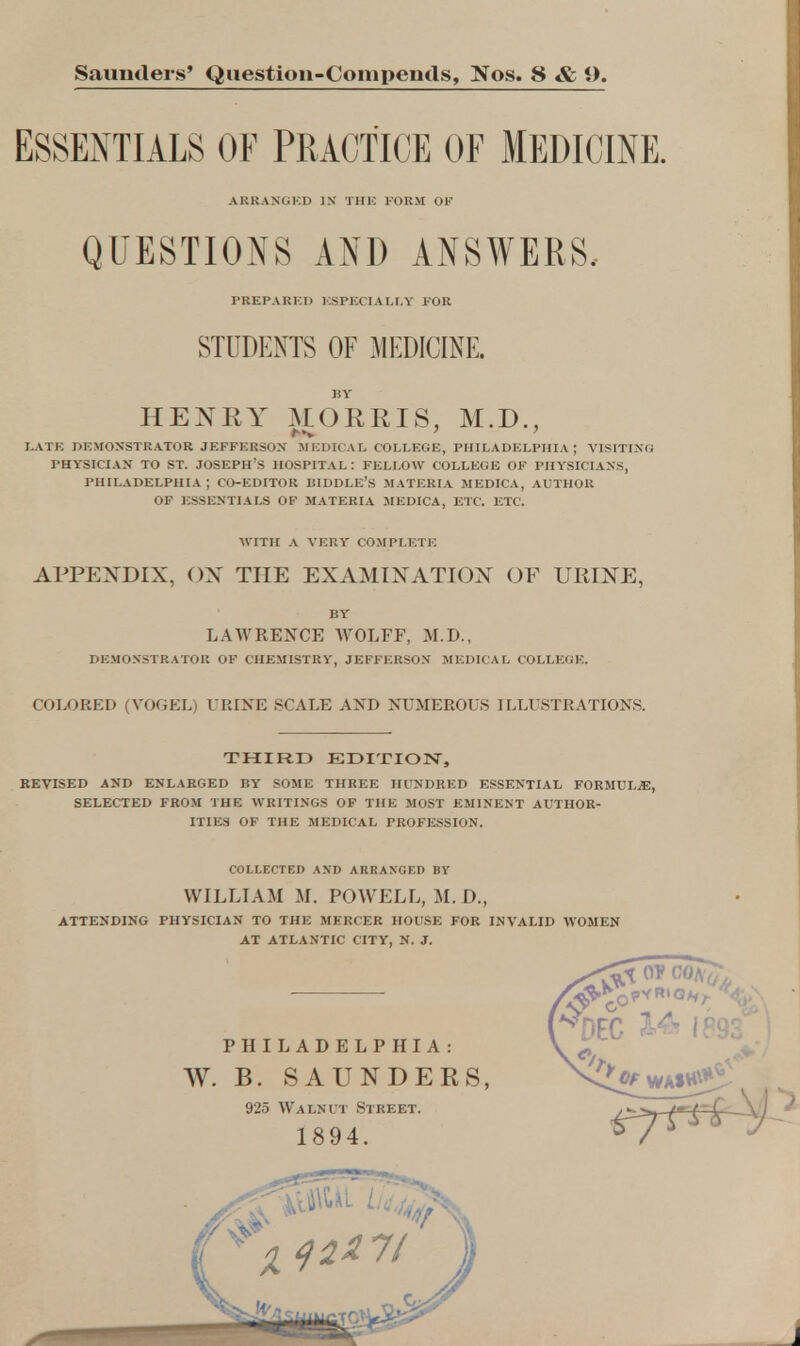 Saunders' Questioii-Compeiids, Nos. 8 & 9. ESSENTIALS OF PRACTICE OF MEDICINE. ARRANGED IN THE FORM OF QUESTIONS AND ANSWERS, PREPARES ESPECIALLY FOR STUDENTS OF MEDICINE. BY HENRY MORRIS, M.D., LATE DEMONSTRATOR JEFFERSON MEDICAL COLLEGE, PHILADELPHIA; VISITING PHYSICIAN TO ST. JOSEPH'S HOSPITAL: FELLOW COLLEGE OF PHYSICIANS, PHILADELPHIA ; CO-EDITOR KIDDLE'S MATERIA MEDICA, AUTHOR OF ESSENTIALS OF MATERIA MEDICA, ETC. ETC. WITH A VERY COMPLETE APPENDIX, OX THE EXAMINATION OF URINE, BY LAWRENCE WOLFF, M.D., DEMONSTRATOR OF CHEMISTRY, JEFFERSON MEDICAL COLLEGE. COLORED (VOGEL) URINE SCALE AND NUMEROUS ILLUSTRATIONS. THIRD EDITION, REVISED AND ENLARGED BY SOME THREE HUNDRED ESSENTIAL FORMULAE, SELECTED FROM THE WRITINGS OF THE MOST EMINENT AUTHOR- ITIES OF THE MEDICAL PROFESSION. COLLECTED AND ARRANGED BY WILLIAM M. POWELL, M. I)., ATTENDING PHYSICIAN TO THE MERCER HOUSE FOR INVALID WOMEN AT ATLANTIC CITY, N. J.