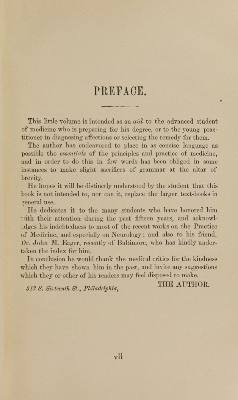 PREFACE. This little volume is intended as an aid to the advanced student of medicine who is preparing for his degree, or to the young prac- titioner in diagnosing affections or selecting the remedy for them. The author has endeavored to place in as concise language as possible the essentials of the principles and practice of medicine, and in order to do this in few words has been obliged in some instances to make slight sacrifices of grammar at the altar of brevity. He hopes it will be distinctly understood by the student that this book is not intended to, nor can it, replace the larger text-books in general use. He dedicates it to the many students who have honored him nth their attention during the past fifteen years, and acknowl- edges his indebtedness to most of the recent works on the Practice of Medicine, and especially on Neurology; and also to his friend, Dr. John M. Eager, recently of Baltimore, who has kindly under- taken the index for him. In conclusion he would thank the medical critics for the kindness which they have shown him in the past, and invite any suggestions which they or other of his readers may feel disposed to make. 313 S. Sixteenth St., Philadelphia, THE AUTH0R-