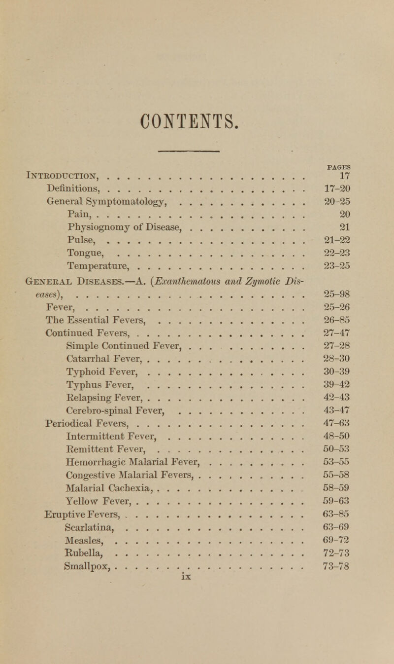 CONTENTS. PAGES Introduction, 17 Definitions, 17-20 General Symptomatology, 20-25 Pain, 20 Physiognomy of Disease, 21 Pulse, 21-22 Tongue, 22-23 Temperature, 23-25 General Diseases.—A. (Exanihematous and Zymotic Dis- eases), 25-98 Fever, 25-26 The Essential Fevers, 26-85 Continued Fevers, 27-47 Simple Continued Fever, ... 27-28 Catarrhal Fever, 28-30 Typhoid Fever, 30-39 Typhus Fever, 39-42 Eelapsing Fever, 42-43 Cerebro-spinal Fever, 43-47 Periodical Fevers, 47-63 Intermittent Fever, 48-50 Eemittent Fever, 50-53 Hemorrhagic Malarial Fever, 53-55 Congestive Malarial Fevers, 55-58 Malarial Cachexia, 58-59 Yellow Fever, 59-63 Eruptive Fevers, 63-85 Scarlatina, 63-69 Measles, 69-72 Rubella, 72-73 Smallpox, 73-78