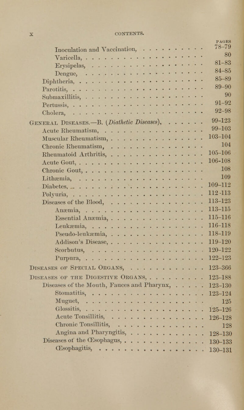 PAOES Inoculation and Vaccination, Varicella, 80 Erysipelas, 81-83 Dengue, 84-85 Diphtheria 85-89 Parotitis, 89-90 Submaxillitis, 90 Pertussis, 91-92 Cholera, 92-98 General Diseases.—B. {Diathetic Diseases), 99-123 Acute Rheumatism, 99-103 Muscular Rheumatism, 103-104 Chronic Rheumatism, 104 Rheumatoid Arthritis, 105-106 Acute Gout, , 106-108 Chronic Gout, 108 Lithsemia, 109 Diabetes, _ 109-112 Polyuria, 112-113 Diseases of the Blood, 113-123 Anaemia, 113-115 Essential Anaemia, . . . . . 115-116 Leukaemia, 116-118 Pseudo-leukaemia, 118-119 Addison's Disease, 119-120 Scorbutus, 120-122 Purpura, 122-123 Diseases of Special Organs, 123-366 Diseases of the Digestive Organs, 123-188 Diseases of the Mouth, Fauces and Pharynx, 123-130 Stomatitis, 123-124 Muguet, 125 Glossitis, 125-126 Acute Tonsillitis, „ 126-128 Chronic Tonsillitis, 128 Angina and Pharyngitis, 128-130 Diseases of the CEsophagus, 130-133 Oesophagitis, 130-131