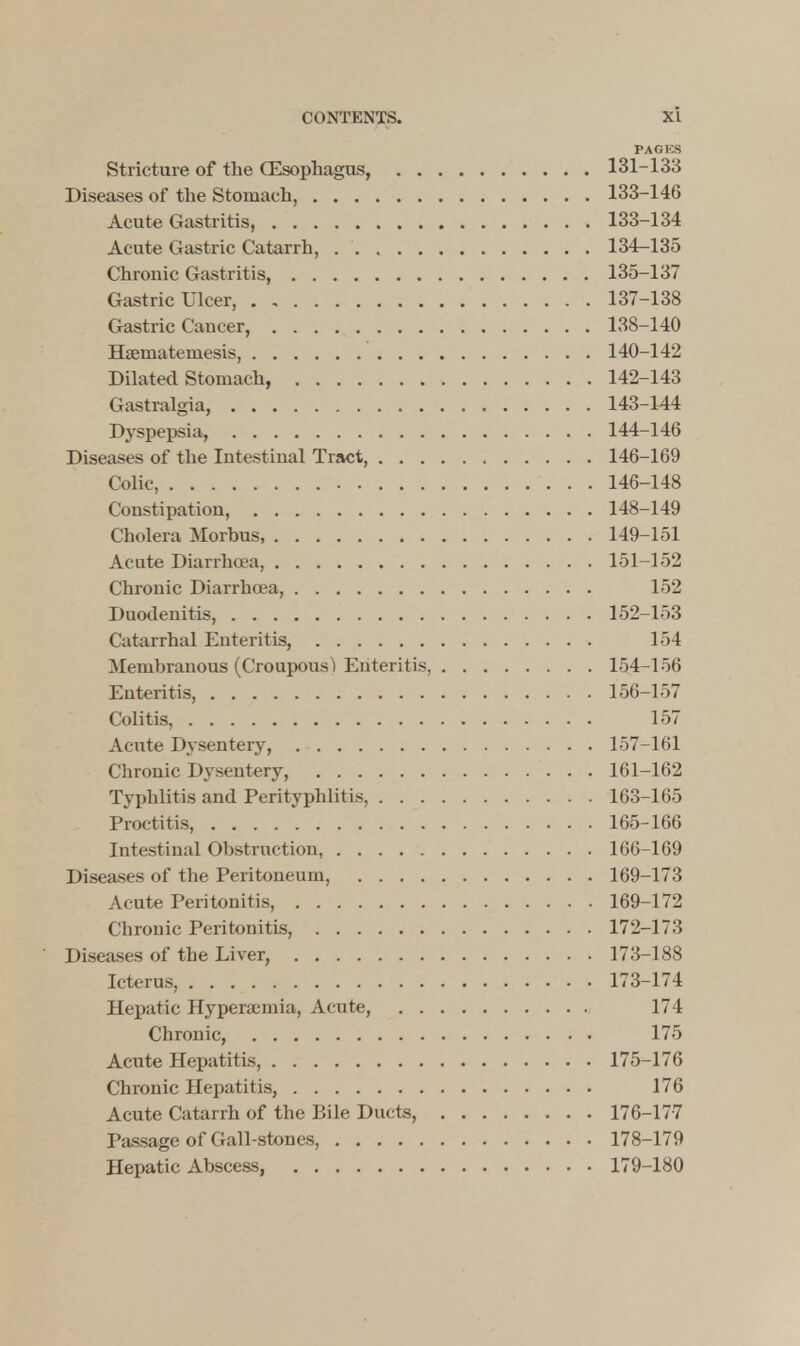 PAGKS Stricture of the (Esophagus, 131-133 Diseases of the Stomach, 133-146 Acute Gastritis, 133-134 Acute Gastric Catarrh, 134-135 Chronic Gastritis, 135-137 Gastric Ulcer, . , 137-138 Gastric Cancer, 138-140 Hsemateniesis 140-142 Dilated Stomach, 142-143 Gastralgia, 143-144 Dyspepsia, 144-146 Diseases of the Intestinal Tract, 146-169 Colic, 146-148 Constipation, 148-149 Cholera Morbus, 149-151 Acute Diarrhoea, 151-152 Chronic Diarrhoea, 152 Duodenitis, 152-153 Catarrhal Enteritis, 154 Membranous (Croupous) Enteritis, 154-156 Enteritis, 156-157 Colitis, 157 Acute Dysentery, 157-161 Chronic Dysentery, 161-162 Typhlitis and Perityphlitis, 163-165 Proctitis, 165-166 Intestinal Obstruction, 166-169 Diseases of the Peritoneum, 169-173 Acute Peritonitis, 169-172 Chronic Peritonitis, 172-173 Diseases of the Liver, 173-188 Icterus, 173-174 Hepatic Hyperemia, Acute, 174 Chronic, 175 Acute Hepatitis, 175-176 Chronic Hepatitis, 176 Acute Catarrh of the Bile Ducts, 176-177 Passage of Gall-stones, 178-179 Hepatic Abscess, 179-180