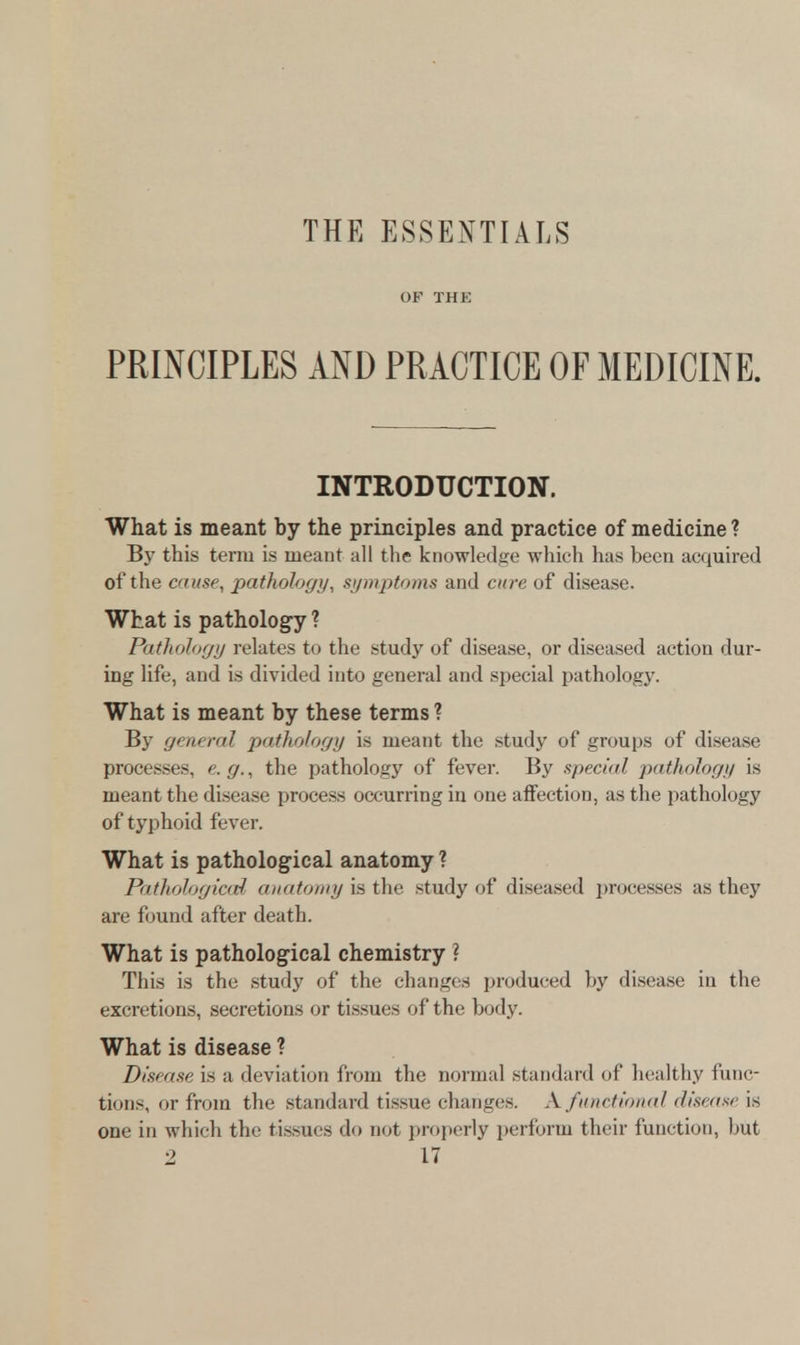 THE ESSENTIALS OF THE PRINCIPLES AND PRACTICE OF MEDICINE. INTRODUCTION. What is meant by the principles and practice of medicine ? By this term is meant all the knowledge which has been acquired of the cause, pathology, symptoms and cure of disease. What is pathology ? Pathology relates to the study of disease, or diseased action dur- ing life, and is divided into general and special pathology. What is meant by these terms ? By general pathology is meant the study of groups of disease processes, e.g., the pathology of fever. By special pathology is meant the disease process occurring in one affection, as the pathology of typhoid fever. What is pathological anatomy ? Pathological anatomy is the study of diseased processes as they are found after death. What is pathological chemistry ? This is the study of the changes produced by disease in the excretions, secretions or tissues of the body. What is disease ? Disease is a deviation from the normal standard of healthy func- tions, or from the standard tissue changes. A. functional disease is one in which the tissues do not properly perform their function, but