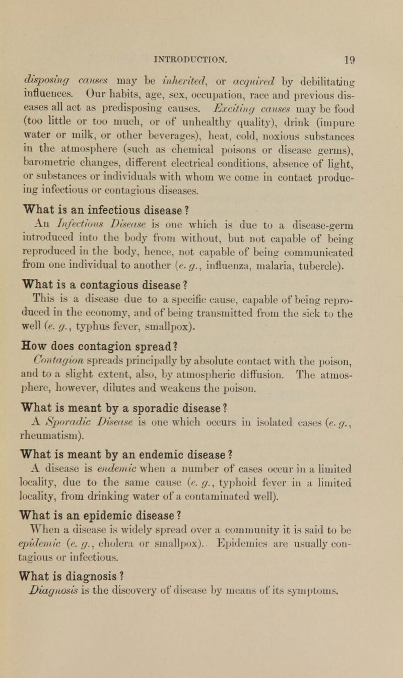 disposing causes may be inherited, or acquired by debilitating influences. Our habits, age, sex, occupation, race and previous dis- eases all act as predisposing causes. Exciting causes may be food (too little or too much, or of unhealthy quality), drink (impure water or milk, or other beverages), heat, cold, noxious substances in the atmosphere (such as chemical poisons or disease' germs), barometric changes, different electrical conditions, absence of light, or substances or individuals with whom we come in contact produc- ing infectious or contagious diseases. What is an infectious disease ? An Infectious Disease is one which is due to a disease-germ introduced into the body from without, but not capable of being reproduced in the body, hence, not capable of being communicated from oue individual to another {e.g., influenza, malaria, tubercle). What is a contagious disease ? This is a disease due to a specific cause, capable of being repro- duced in the economy, and of being transmitted from the sick to the well (e. fj., typhus fever, smallpox). How does contagion spread? Contagion spreads principally by absolute contact with the poison, and to a slight extent, also, by atmospheric diffusion. The atmos- phere, however, dilutes and weakens the poison. What is meant by a sporadic disease ? A Sporadic Disease is one which occurs in isolated cases (e.g., rheumatism). What is meant by an endemic disease ? A disease is endemic when a number of cases occur in a limited locality, due to the same cause {e.g., typhoid fever in a limited locality, from drinking water of a contaminated well). What is an epidemic disease ? When a disease is widely spread over a community it is said to be epidemic {e. g., cholera or smallpox). Epidemics are usually con- tagious or infectious. What is diagnosis ? Diagnosis is the discovery of disease by means of its symptoms.