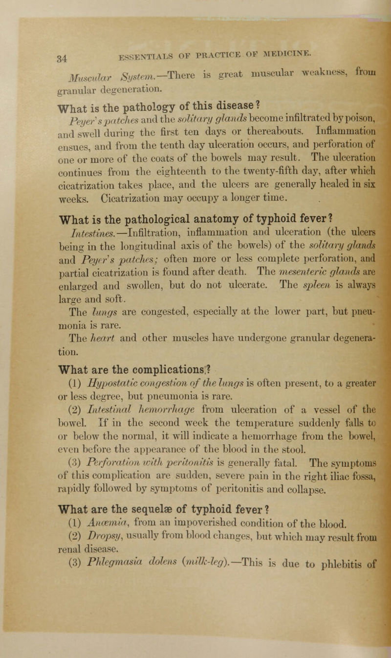 Muscular System.-There is great muscular weakness, from granular degeneration. What is the pathology of this disease ? Peyer's patches and the solitary glandsbecome infiltrated by poison, and swell during the first ten days or thereabouts. Inflammation ensues, and from the tenth day ulceration occurs, and perforation of one or more of the coats of the bowels may result . The ulceration continues from the eighteenth to the twenty-fifth day. after which cicatrization takes place, and the ulcers are generally healed in six weeks. Cicatrization may occupy a longer time. What is the pathological anatomy of typhoid fever? Intestines.—Infiltration, inflammation and ulceration (the ulcers being in the longitudinal axis of the bowels) of the solitary glands and Peyer's patches; often more or less complete perforation, and partial cicatrization is found after death. The mesenteric glands are enlarged and swollen, but do not ulcerate. The spleen is always large and soft . The lungs are congested, especially at the lower part, but pneu- monia is rare. The heart and other muscles have undergone granular degenera- tion. What are the complications:? (1) Hypostatic congestion of the Jungs is often present, to a greater or les^ degree, but pneumonia is rare. (2) Intestinal hemorrhage from ulceration of a vessel of the bowel. If in the second week the temperature suddenly falls to or below the normal, it will indicate a hemorrhage from the bowel, even before the appearance of the blood in the stool. (■i) Perforation with peritonitis is generally fatal. The symptoms of this complication are sudden, severe pain in the right iliac fossa, rapidly followed by symptoms of peritonitis and collapse. What are the sequelae of typhoid fever ? (1) Ancemia, from an impoverished condition of the blood. (2) Dropsy, usually from blood changes, but which may result from renal disease. (3) Phlegmasia dolens (milk-leg).—-This is due to phlebitis of